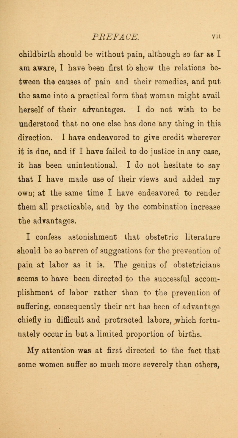 childbirth should be without pain, although so far as I am aware, 1 have been first to show the relations be- tween the causes of pain and their remedies, and put the same into a practical form that woman might avail herself of their advantages. I do not wish to be understood that no one else has done any thing in this direction. I have endeavored to give credit wherever it is due, and if I have failed to do justice in any case, it has been unintentional. I do not hesitate to say that I have made use of their views and added my own; at the same time I have endeavored to render them all practicable, and by the combination increase the advantages. I confess astonishment that obstetric literature should be so barren of suggestions for the prevention of pain at labor as it is. The genius of obstetricians seems to have been directed to the successful accom- plishment of labor rather than to the prevention of suffering, consequently their art has been of advantage chiefly in difficult and protracted labors, which fortu- nately occur in but a limited proportion of births. My attention was at first directed to the fact that some women suffer so much more severely than others,