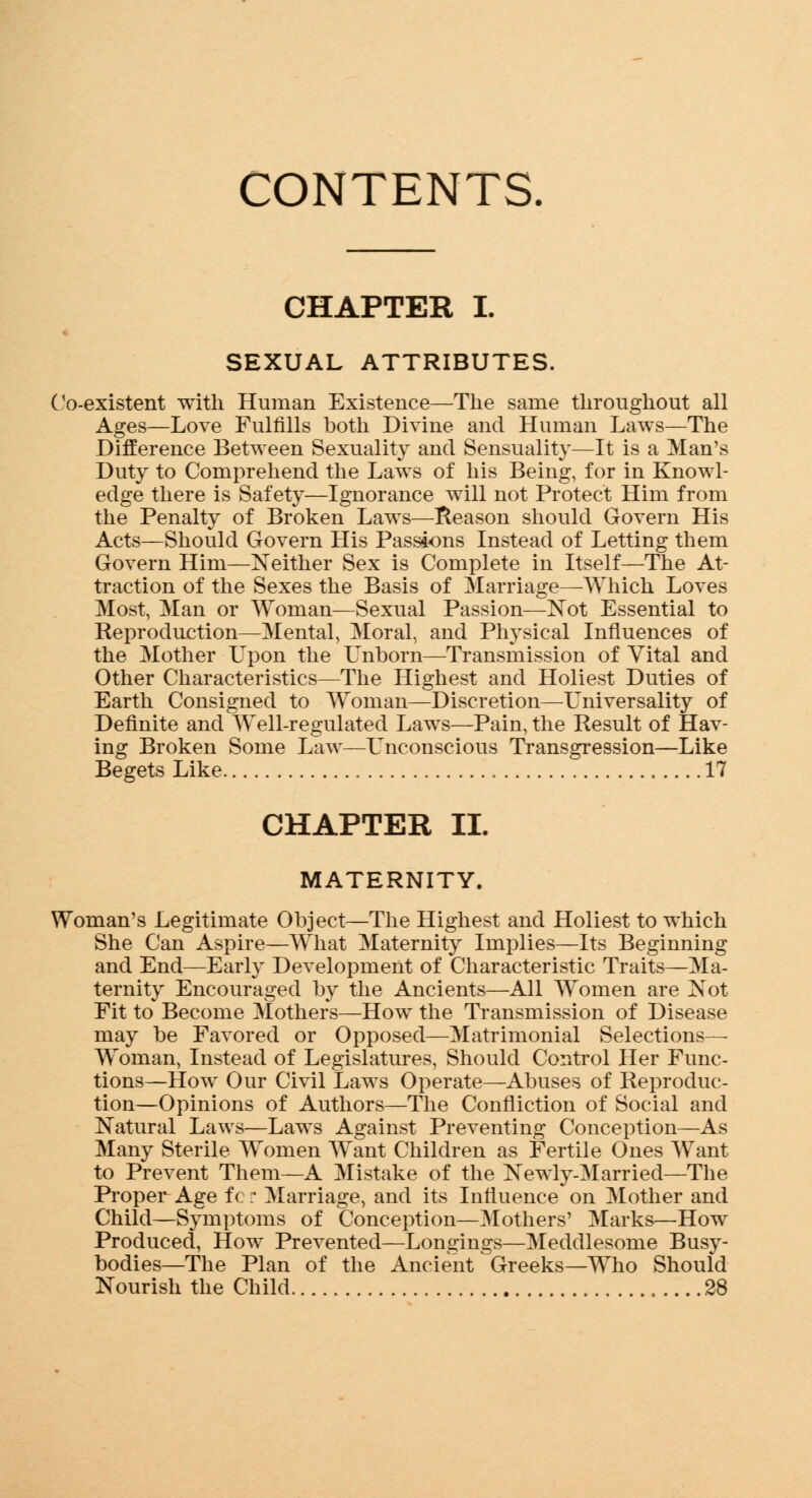 CONTENTS. CHAPTER I. SEXUAL ATTRIBUTES. Co-existent with Human Existence—The same throughout all Ages—Love Fulfills both Divine and Human Laws—The Difference Between Sexuality and Sensuality—It is a Man's Duty to Comprehend the Laws of his Being, for in Knowl- edge there is Safety—Ignorance will not Protect Him from the Penalty of Broken Laws—Reason should Govern His Acts—Should Govern His Passions Instead of Letting them Govern Him—Neither Sex is Complete in Itself—The At- traction of the Sexes the Basis of Marriage—Which Loves Most, Man or Woman—Sexual Passion—Not Essential to Reproduction—Mental, Moral, and Physical Influences of the Mother Upon the Unborn—Transmission of Vital and Other Characteristics—The Highest and Holiest Duties of Earth Consigned to Woman—Discretion—Universality of Definite and Well-regulated Laws—Pain, the Result of Hav- ing Broken Some Law—Unconscious Transgression—Like Begets Like 17 CHAPTER II. MATERNITY. Woman's Legitimate Object—The Highest and Holiest to which She Can Aspire—What Maternity Implies—Its Beginning and End—Early Development of Characteristic Traits—Ma- ternity Encouraged by the Ancients—All Women are Not Fit to Become Mothers—How the Transmission of Disease may be Favored or Opposed—Matrimonial Selections— Woman, Instead of Legislatures, Should Control Her Func- tions—How Our Civil Laws Operate—Abuses of Reproduc- tion—Opinions of Authors—The Connection of Social and Natural Laws—Laws Against Preventing Conception—As Many Sterile Women Want Children as Fertile Ones Want to Prevent Them—A Mistake of the Newly-Married—The Proper Age fc r Marriage, and its Influence on Mother and Child—Symptoms of Conception—Mothers' Marks—How Produced, How Prevented—Longings—Meddlesome Busy- bodies—The Plan of the Ancient Greeks—Who Should Nourish the Child 28