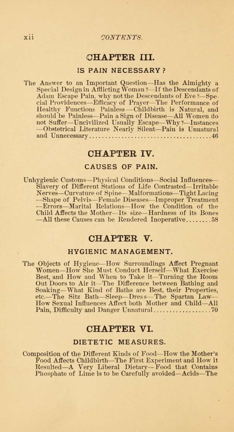 CHAPTER III. IS PAIN NECESSARY ? The Answer to an Important Question—Has the Almighty a Special Design in Afflicting Woman?—If the Descendants of Adam Escape Pain, why not the Descendants of Eve?—Spe- cial Providences—Efficacy of Prayer—The Performance of Healthy Functions Painless — Childbirth is Natural, and should be Painless—Pain a Sign of Disease—All Women do not Suffer—Uncivilized Usually Escape—Why?—Instances —Obstetrical Literature Nearly Silent—Pain * is Unnatural and Unnecessary 46 CHAPTER IV. CAUSES OF PAIN. Unhygienic Customs—Physical Conditions—Social Influences- Slavery of Different Stations of Life Contrasted—Irritable Nerves—Curvature of Spine—Malformations—Tight Lacing —Shape of Pelvis—Female Diseases—Improper Treatment —Errors—Marital Relations—How the Condition of the Child Affects the Mother—Its size—Hardness of its Bones —All these Causes can be Rendered Inoperative 58 CHAPTER V. HYGIENIC MANAGEMENT. The Objects of Hygiene—How Surroundings Affect Pregnant Women—How She Must Conduct Herself—What Exercise Best, and How and When to Take it—Turning the Room Out Doors to Air it—The Difference between Bathing and Soaking—What Kind of Baths are Best, their Properties, etc.—The Sitz Bath—Sleep—Dress—The Spartan Law— How Sexual Influences Affect both Mother and Child—All Pain, Difficulty and Danger Unnatural 70 CHAPTER VI. DIETETIC MEASURES. Composition of the Different Kinds of Food—How the Mother's Food Affects Childbirth—The First Experiment and How it Resulted—A Very Liberal Dietary—Food that Contains Phosphate of Lime is to be Carefully avoided—Acids—The