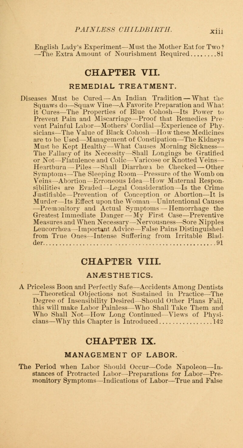 English Lady's Experiment—Must the Mother Eat for Two ? —The Extra Amount of Nourishment Required 81 CHAPTER VII. REMEDIAL TREATMENT. Diseases Must be Cured —An Indian Tradition — What the Squaws do—Squaw Vine—A Favorite Preparation and What it Cures—The Properties of Blue Cohosh—Its Power to Prevent Pain and Miscarriage—Proof that Remedies Pre- vent Painful Labor—Mothers' Cordial—Experience of Phy- sicians—The Value of Black Cohosh—How these Medicines are to be Used—Management of Constipation—The Kidneys Must be Kept Healthy—What Causes Morning Sickness— The Fallacy of its Necessity—Shall Longings be Gratified or Not—Flatulence and Colic—Varicose or Knotted Veins— Heartburn — Piles — Shall Diarrhoea be Checked — Other Symptoms—The Sleeping Room—Pressure of the Womb on Veins—Abortion—Erroneous Idea—How Maternal Respon- sibilities are Evaded—Legal Consideration—Is the Crime Justifiable—Prevention of Conception or Abortion—It is Murder—Its Effect upon the Woman—Unintentional Causes —Premonitory and Actual Symptoms — Hemorrhage the Greatest Immediate Danger — My First Case—Preventive Measures and When Necessary—Nervousness—-Sore Nipples Leucorrhoea—Important Advice—False Pains Distinguished from True Ones—Intense Suffering from Irritable Blad- der . 91 CHAPTER VIII. ANESTHETICS. A Priceless Boon and Perfectly Safe—Accidents Among Dentists —Theoretical Objections not Sustained in Practice—The Degree of Insensibility Desired—-Should Other Plans Fail, this will make Labor Painless—Who Shall Take Them and Who Shall Not—How Long Continued—Views of Physi- cians—Why this Chapter is Introduced 142 CHAPTER IX. MANAGEMENT OF LABOR. The Period when Labor Should Occur—Code Napoleon—In- stances of Protracted Labor—Preparations for Labor—Pre- monitory Symptoms—Indications of Labor—True and False