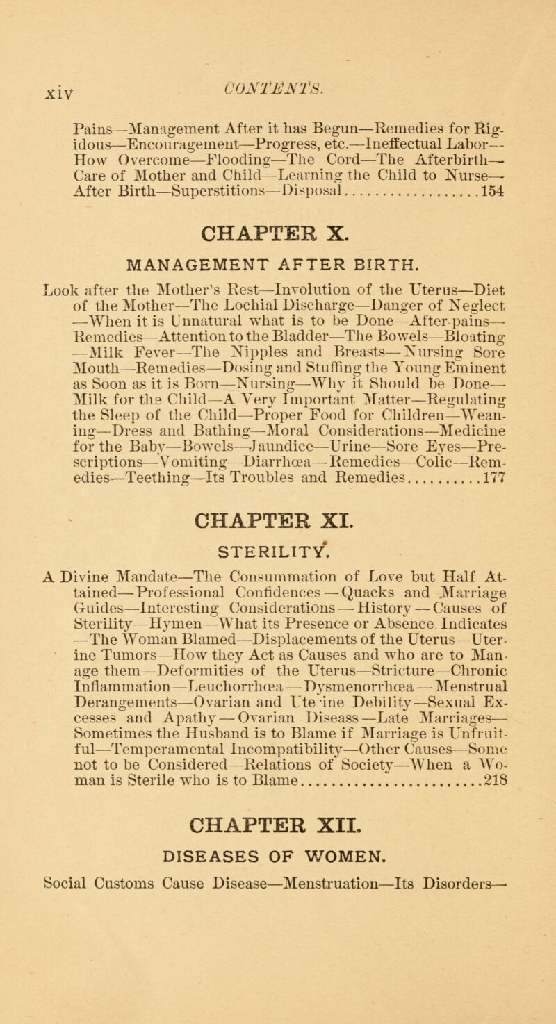 Pains—Management After it has Begun—Remedies for Rig- idous—Encouragement—Progress, etc.—Ineffectual Labor— How Overcome—Flooding—The Cord—The Afterbirth- Care of Mother and Child—Learning the Child to Nurse- After Birth—Superstitions—Disposal 154 CHAPTER X. MANAGEMENT AFTER BIRTH. Look after the Mother's Rest—Involution of the Uterus—Diet of the Mother—The Lochial Discharge—Danger of Neglect —When it is Unnatural what is to be Done—After-pains- Remedies—Attention to the Bladder—The Bowels—Bloating —Milk Fever—The Nipples and Breasts—Nursing Sore Mouth—-Remedies—Dosing and Stuffing the Young Eminent as Soon as it is Born—Nursing—Why it Should be Done— Milk for the Child—A Very Important Matter—Regulating the Sleep of the Child—Proper Food for Children—Wean- ing—Dress and Bathing—Moral Considerations—Medicine for the Baby—Bowels—Jaundice—Urine—Sore Eyes—Pre- scriptions—Vomiting—Diarrhoea—Remedies—Colic—Rem- edies—Teething—Its Troubles and Remedies 177 CHAPTER XL STERILITY*. Divine Mandate—The Consummation of Love but Half At- tained— Professional Confidences — Quacks and Marriage Guides—-Interesting Considerations — History — Causes of Sterility—Hymen—What its Presence or Absence Indicates —The Woman Blamed—Displacements of the Uterus—Uter- ine Tumors—How they Act as Causes and who are to Man- age them—Deformities of the Uterus—Stricture—Chronic Inflammation—Leuchorrhoea — Dysmenorrhea — Menstrual Derangements—Ovarian and Ute ine Debility—Sexual Ex- cesses and Apathy — Ovarian Diseass—Late Marriages— Sometimes the Husband is to Blame if Marriage is Unfruit- ful—Temperamental Incompatibility—Other Causes—Some not to be Considered—Relations of Society—When a Wo- man is Sterile who is to Blame , 218 CHAPTER XII. DISEASES OF WOMEN. Social Customs Cause Disease—Menstruation—Its Disorders—