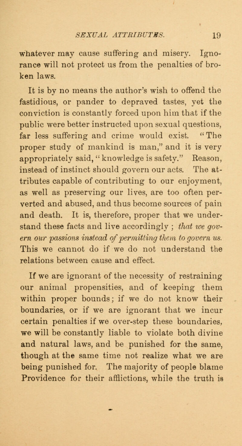 whatever may cause suffering and misery. Igno- rance will not protect us from the penalties of bro- ken laws. It is by no means the author's wish to offend the fastidious, or pander to depraved tastes, yet the conviction is constantly forced upon him that if the public were better instructed upon sexual questions, far less suffering and crime would exist.  The proper study of mankind is man, and it is very appropriately said,  knowledge is safety. Reason, instead of instinct should govern our acts. The at- tributes capable of contributing to our enjoyment, as well as preserving our lives, are too often per- verted and abused, and thus become sources of pain and death. It is, therefore, proper that we under- stand these facts and live accordingly ; that we gov- ern our passions instead of permitting them to govern us. This we cannot do if we do not understand the relations between cause and effect. If we are ignorant of the necessity of restraining our animal propensities, and of keeping them within proper bounds; if we do not know their boundaries, or if wre are ignorant that we incur certain penalties if we over-step these boundaries, we will be constantly liable to violate both divine and natural laws, and be punished for the same, though at the same time not realize what we are being punished for. The majority of people blame Providence for their afflictions, while the truth is