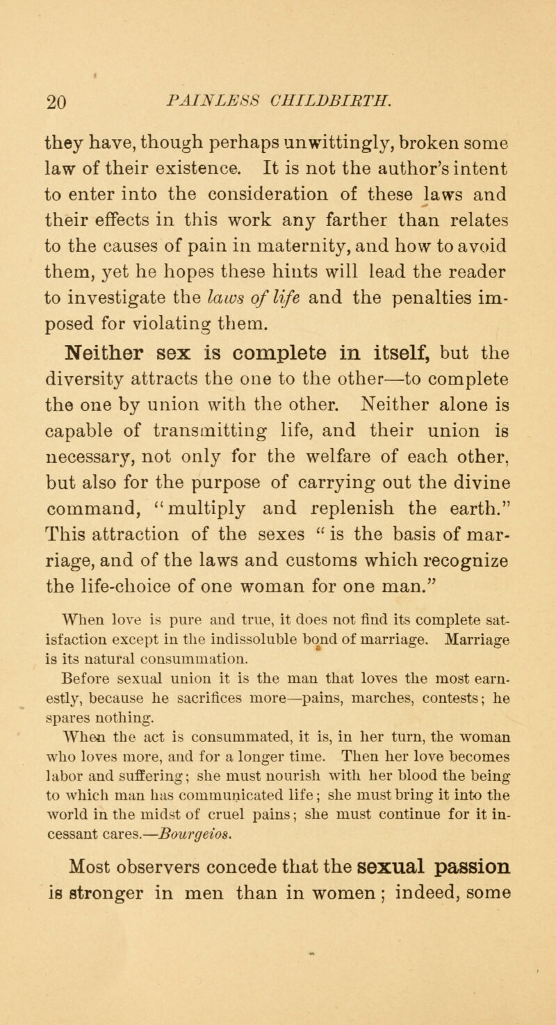 they have, though perhaps unwittingly, broken some law of their existence. It is not the author's intent to enter into the consideration of these laws and their effects in this work any farther than relates to the causes of pain in maternity, and how to avoid them, yet he hopes these hints will lead the reader to investigate the laws of life and the penalties im- posed for violating them. Neither sex is complete in itself, but the diversity attracts the one to the other—to complete the one by union with the other. Neither alone is capable of transmitting life, and their union is necessary, not only for the welfare of each other, but also for the purpose of carrying out the divine command,  multiply and replenish the earth. This attraction of the sexes  is the basis of mar- riage, and of the laws and customs which recognize the life-choice of one woman for one man. When love is pure and true, it does not rind its complete sat- isfaction except in the indissoluble bond of marriage. Marriage is its natural consummation. Before sexual union it is the man that loves the most earn- estly, because he sacrifices more—pains, marches, contests; he spares nothing. Whe*i the act is consummated, it is, in her turn, the woman who loves more, and for a longer time. Then her love becomes labor and suffering; she must nourish with her blood the being to which man has communicated life; she must bring it into the world in the midst of cruel pains; she must continue for it in- cessant cares.—Bourgeios. Most observers concede that the sexual passion is stronger in men than in women; indeed, some