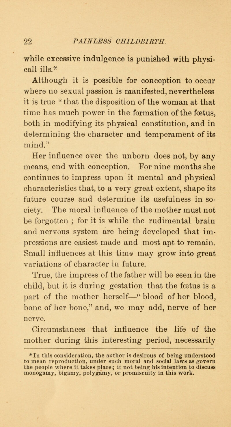 while excessive indulgence is punished with physi- call ills.* Although it is possible for conception to occur where no sexual passion is manifested, nevertheless it is true  that the disposition of the woman at that time has much power in the formation of the foetus, both in modifying its physical constitution, and in determining the character and temperament of its mind. Her influence over the unborn does not, by any means, end with conception. For nine months she continues to impress upon it mental and physical characteristics that, to a very great extent, shape its future course and determine its usefulness in so- ciety. The moral influence of the mother must not be forgotten ; for it is while the rudimental brain and nervous system are being developed that im- pressions are easiest made and most apt to remain. Small influences at this time may grow into great variations of character in future. True, the impress of the father will be seen in the child, but it is during gestation that the foetus is a part of the mother herself—a blood of her blood, bone of her bone, and, we may add, nerve of her nerve. Circumstances that influence the life of the mother during this interesting period, necessarily *In this consideration, the author is desirous of being understood to mean reproduction, under such moral and social laws as govern the people where it takes place; it not being his intention to discuss monogamy, bigamy, polygamy, or promiscuity in this work.