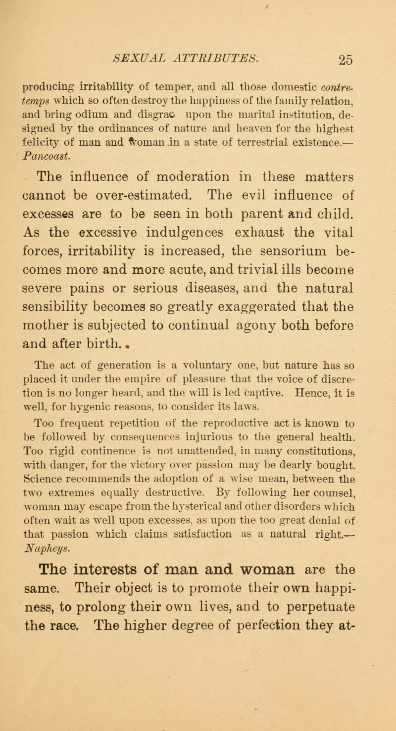 producing irritability of temper, and all those domestic contre- temps which so often destroy the happiness of the family relation, and bring odium and clisgrao upon the marital institution, de- signed by the ordinances of nature and heaven for the highest felicity of man and woman in a state of terrestrial existence.— Pancoast. The influence of moderation in these matters cannot be over-estimated. The evil influence of excesses are to be seen in both parent and child. As the excessive indulgences exhaust the vital forces, irritability is increased, the sensorium be- comes more and more acute, and trivial ills become severe pains or serious diseases, and the natural sensibility becomes so greatly exaggerated that the mother is subjected to continual agony both before and after birth.. The act of generation is a voluntary one, but nature has so placed it under the empire of pleasure that the voice of discre- tion is no longer heard, and the will is led captive. Hence, it is well, for hygenic reasons, to consider its laws. Too frequent repetition of the reproductive act is known to be followed by consequences injurious to the general health. Too rigid continence is not unattended, in many constitutions, with danger, for the victory over passion ma}r be dearly bought. Science recommends the adoption of a wise mean, between the two extremes equally destructive. By following her counsel, woman may escape from the hysterical and other disorders which often wait as well upon excesses, as upon the too great denial of that passion which claims satisfaction as a natural right.— Napheys. The interests of man and woman are the same. Their object is to promote their own happi- ness, to prolong their own lives, and to perpetuate the race. The higher degree of perfection they at-