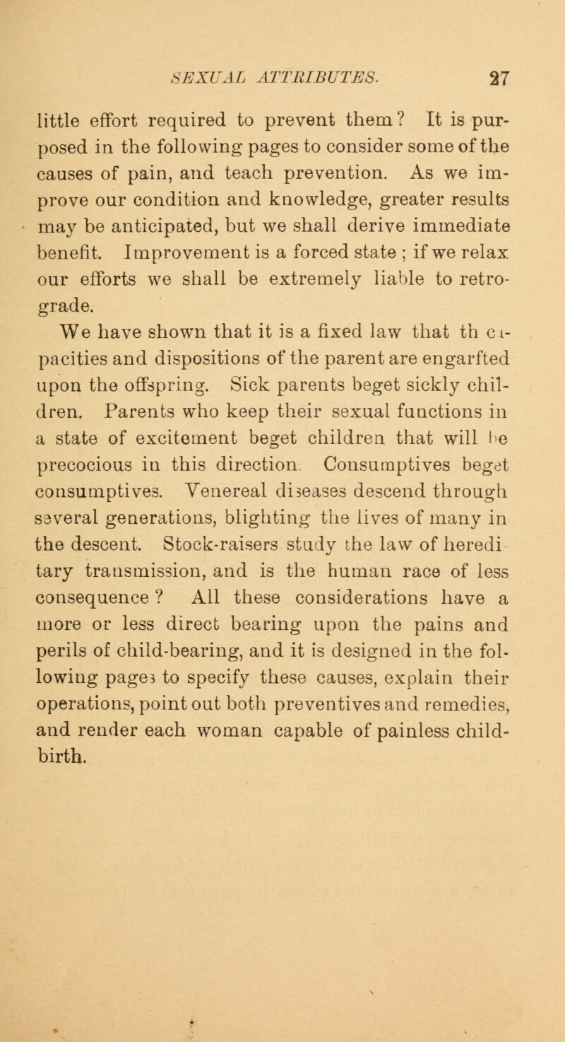little effort required to prevent them ? It is pur- posed in the following pages to consider some of the causes of pain, and teach prevention. As we im- prove our condition and knowledge, greater results may be anticipated, but we shall derive immediate benefit. Improvement is a forced state ; if we relax our efforts we shall be extremely liable to retro- grade. We have shown that it is a fixed law that th ci- pacities and dispositions of the parent are engarfted upon the offspring. Sick parents beget sickly chil- dren. Parents who keep their sexual functions in a state of excitement beget children that will he precocious in this direction. Consumptives beget consumptives. Yenereal diseases descend through several generations, blighting the lives of many in the descent. Stock-raisers study the law of heredi tary transmission, and is the human race of less consequence ? All these considerations have a more or less direct bearing upon the pains and perils of child-bearing, and it is designed in the fol- lowing pages to specify these causes, explain their operations, point out both preventives and remedies, and render each woman capable of painless child- birth.