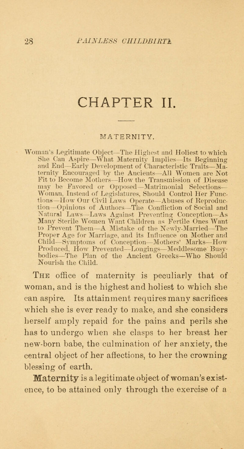 CHAPTER II. MATERNITY. Woman's Legitimate Object—The Highest and Holiest to which She Can Aspire—What Maternity Implies—Its Beginning and End—Early Development of Characteristic Traits—Ma- ternity Encouraged by the Ancients—All Women are Not Fit to Become Mothers—How the Transmission of Disease may be Favored or Opposed—Matrimonial Selections— Woman, Instead of Legislatures, Should Control Her Func- tions—How Our Civil Laws Operate—Abuses of Reproduc- tion—Opinions of Authors—The Confliction of Social and Natural Laws—Laws Against Preventing Conception—As Many Sterile Women Want Children as Fertile Ones Want to Prevent Them—A Mistake of the Newly-Married—The Proper Age for Marriage, and its Influence on Mother and Child—Symptoms of Conception—Mothers' Marks—How Produced, How Prevented—Longings—Meddlesome Busy- bodies— The Plan of the Ancient Greeks—Who Should Nourish the Child. The office of maternity is peculiarly that of woman, and is the highest and holiest to which she can aspire. Its attainment requires many sacrifices which she is ever ready to make, and she considers herself amply repaid for the pains and perils she has to undergo when she clasps to her breast her new-born babe, the culmination of her anxiety, the central object of her affections, to her the crowning blessing of earth. Maternity is a legitimate object of woman's exist- ence, to be attained only through the exercise of a