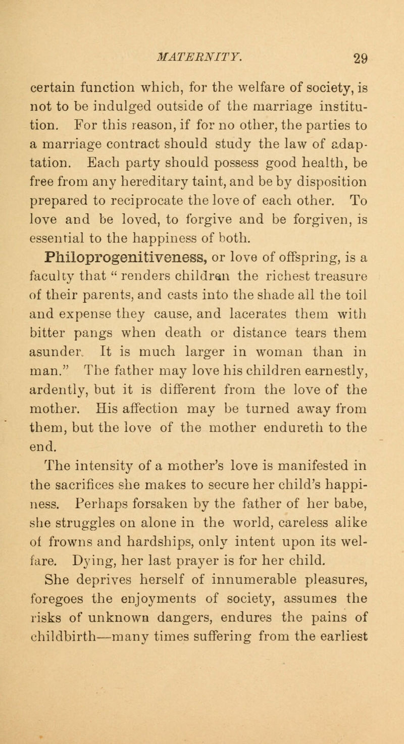 certain function which, for the welfare of society, is not to be indulged outside of the marriage institu- tion. For this reason, if for no other, the parties to a marriage contract should study the law of adap- tation. Each party should possess good health, be free from any hereditary taint, and be by disposition prepared to reciprocate the love of each other. To love and be loved, to forgive and be forgiven, is essential to the happiness of both. Philoprogenitiveness, or love of offspring, is a faculty that  renders children the richest treasure of their parents, and casts into the shade all the toil and expense they cause, and lacerates them with bitter pangs when death or distance tears them asunder. It is much larger in woman than in man. The father may love his children earnestly, ardently, but it is different from the love of the mother. His affection may be turned away from them, but the love of the mother endureth to the end. The intensity of a mother's love is manifested in the sacrifices she makes to secure her child's happi- ness. Perhaps forsaken by the father of her babe, she struggles on alone in the world, careless alike of frowns and hardships, only intent upon its wel- fare. Dying, her last prayer is for her child. She deprives herself of innumerable pleasures, foregoes the enjoyments of society, assumes the risks of unknown dangers, endures the pains of childbirth—many times suffering from the earliest