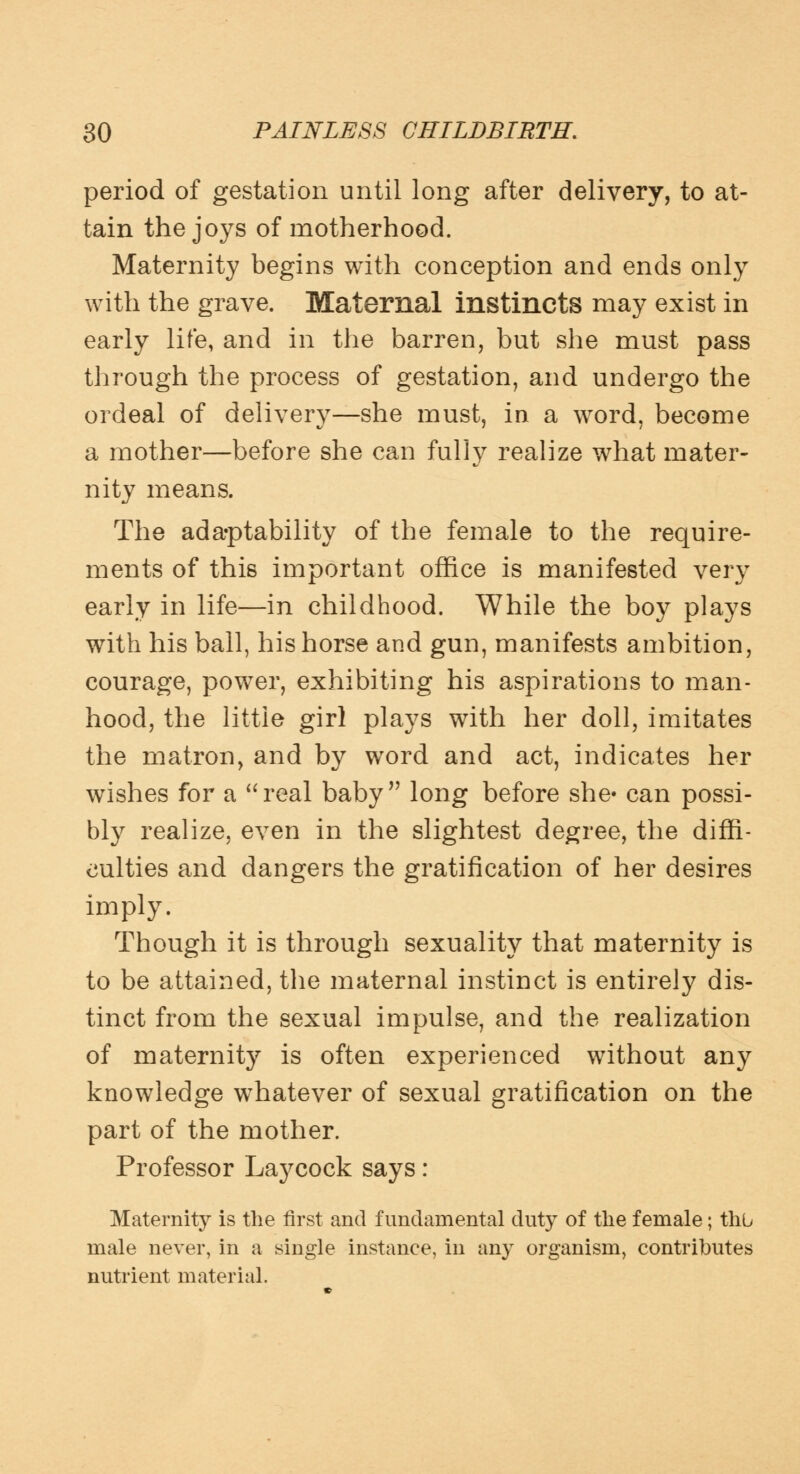 period of gestation until long after delivery, to at- tain the joys of motherhood. Maternity begins with conception and ends only with the grave. Maternal instincts may exist in early life, and in the barren, but she must pass through the process of gestation, and undergo the ordeal of delivery—she must, in a word, become a mother—before she can fully realize what mater- nity means. The adaptability of the female to the require- ments of this important office is manifested very early in life—in childhood. While the boy plays with his ball, his horse and gun, manifests ambition, courage, power, exhibiting his aspirations to man- hood, the little girl plays with her doll, imitates the matron, and by word and act, indicates her wishes for a real baby long before she' can possi- bly realize, even in the slightest degree, the diffi- culties and dangers the gratification of her desires imply. Though it is through sexuality that maternity is to be attained, the maternal instinct is entirely dis- tinct from the sexual impulse, and the realization of maternity is often experienced without any knowledge whatever of sexual gratification on the part of the mother. Professor Laycock says: Maternity is the first and fundamental duty of the female; thu male never, in a single instance, in any organism, contributes nutrient material.