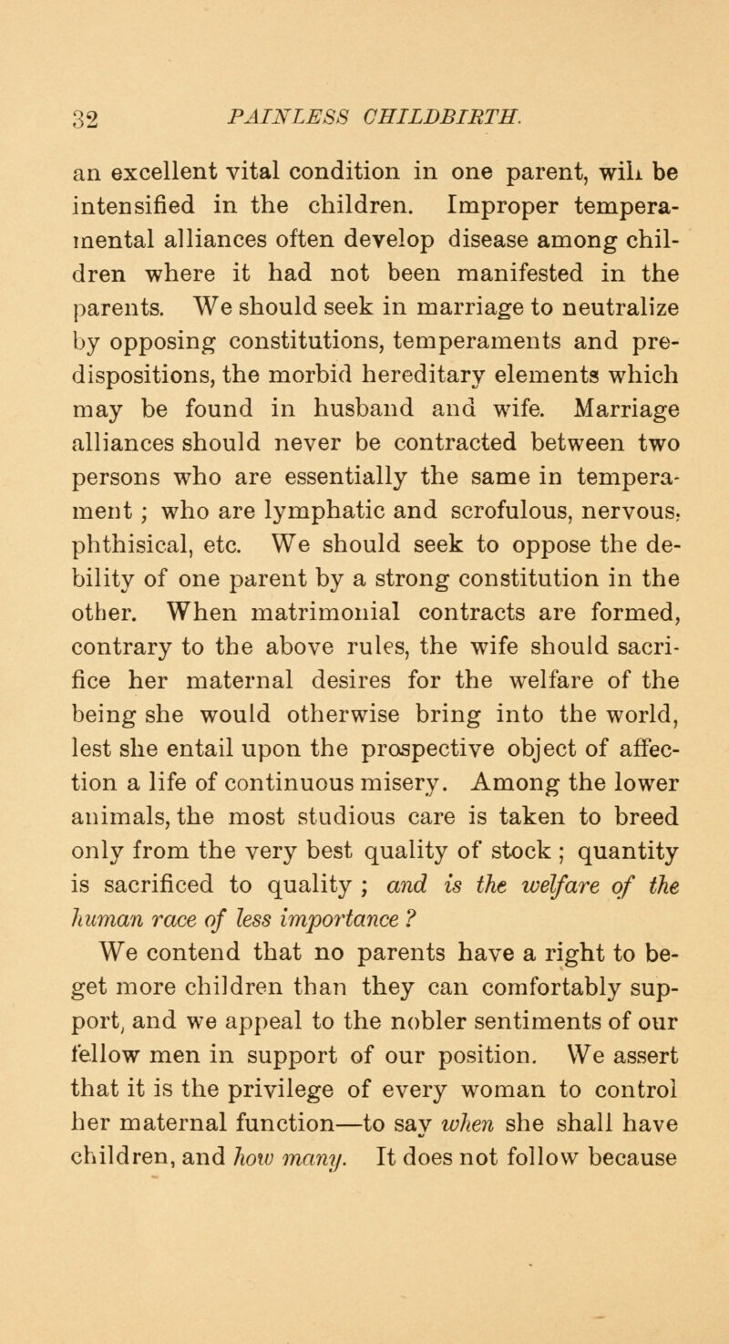 an excellent vital condition in one parent, will be intensified in the children. Improper tempera- mental alliances often develop disease among chil- dren where it had not been manifested in the parents. We should seek in marriage to neutralize by opposing constitutions, temperaments and pre- dispositions, the morbid hereditary elements which may be found in husband and wife. Marriage alliances should never be contracted between two persons who are essentially the same in tempera- ment; who are lymphatic and scrofulous, nervous? phthisical, etc. We should seek to oppose the de- bility of one parent by a strong constitution in the other. When matrimonial contracts are formed, contrary to the above rules, the wife should sacri- fice her maternal desires for the welfare of the being she would otherwise bring into the world, lest she entail upon the prospective object of affec- tion a life of continuous misery. Among the lower animals, the most studious care is taken to breed only from the very best quality of stock ; quantity is sacrificed to quality ; and is the welfare of the human race of less importance ? We contend that no parents have a right to be- get more children than they can comfortably sup- port, and we appeal to the nobler sentiments of our fellow men in support of our position. We assert that it is the privilege of every woman to control her maternal function—to say when she shall have children, and how many. It does not follow because