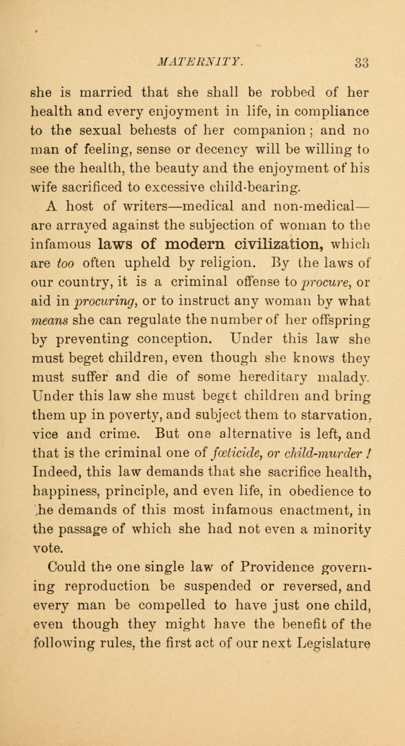 she is married that she shall be robbed of her health and every enjoyment in life, in compliance to the sexual behests of her companion ; and no man of feeling, sense or decency will be willing to see the health, the beauty and the enjoyment of his wife sacrificed to excessive child-bearing. A host of writers—medical and non-medical— are arrayed against the subjection of woman to the infamous laws of modern civilization, which are too often upheld by religion. By the laws of our country, it is a criminal offense to procure, or aid in procuring, or to instruct any woman by what means she can regulate the number of her offspring by preventing conception. Under this law she must beget children, even though she knows they must suffer and die of some hereditary malady. Under this law she must beget children and bring them up in poverty, and subject them to starvation, vice and crime. But one alternative is left, and that is the criminal one of foeticide, or child-murder ! Indeed, this law demands that she sacrifice health, happiness, principle, and even life, in obedience to ,he demands of this most infamous enactment, in the passage of which she had not even a minority vote. Could the one single law of Providence govern- ing reproduction be suspended or reversed, and every man be compelled to have just one child, even though they might have the benefit of the following rules, the first act of our next Legislature