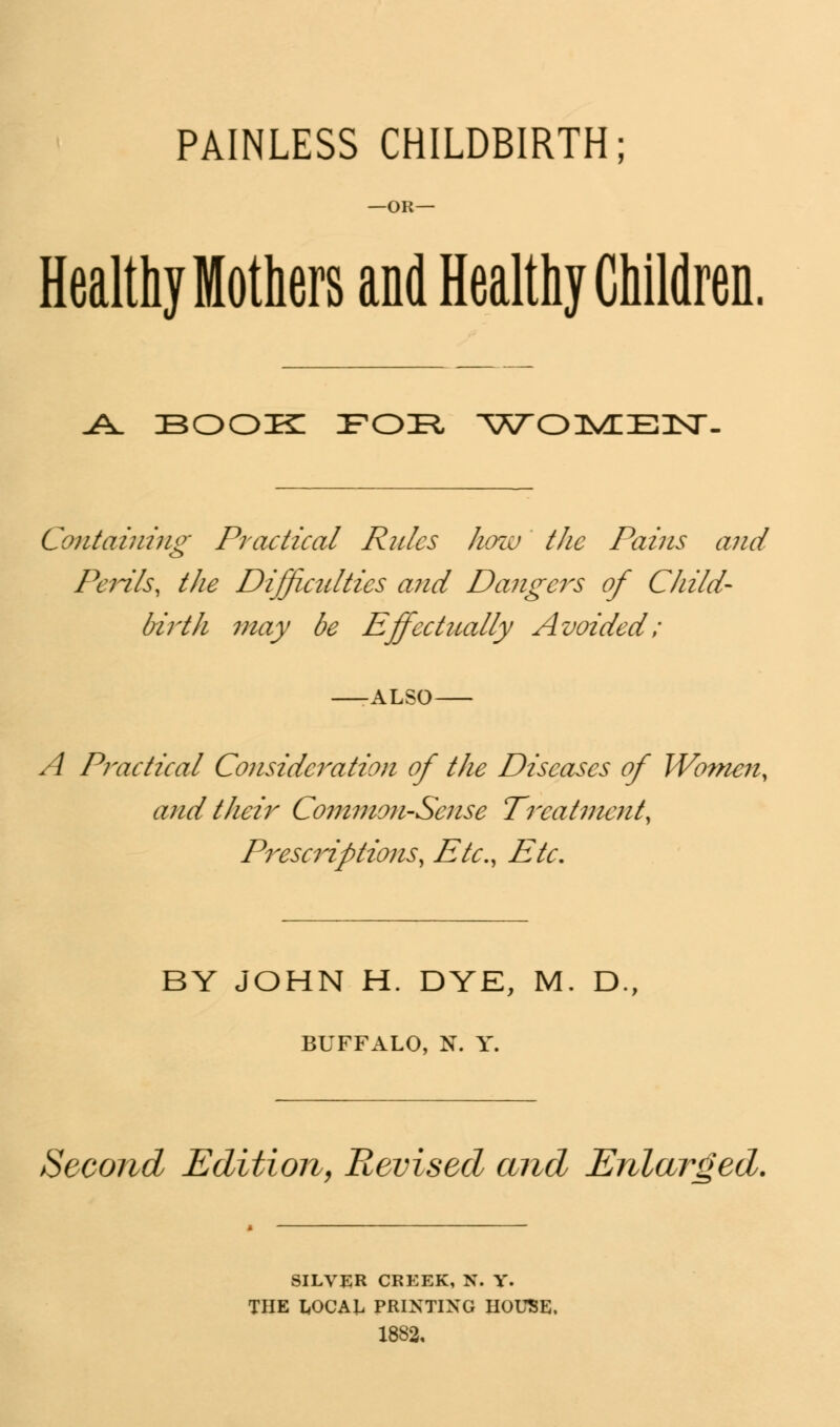 PAINLESS CHILDBIRTH; -OR— Healthy Mothers and Healthy Children. J± BOOIK IFOIR, W^OlVEIEILSr- Containing Practical Rules how the Pains and Penis, the Difficulties and Dangers of Child- birth may be Effectually Avoided; -ALSO- A Practical Consideration of the Diseases of Women, and their Common-Sense Treatment^ Prescriptions, Etc., Etc, BY JOHN H. DYE, M. D., BUFFALO, N. Y. Second Edition, Revised and Enlarged. SILVER CREEK, N. Y. THE LOCAL PRINTING HOUSE. 1882.