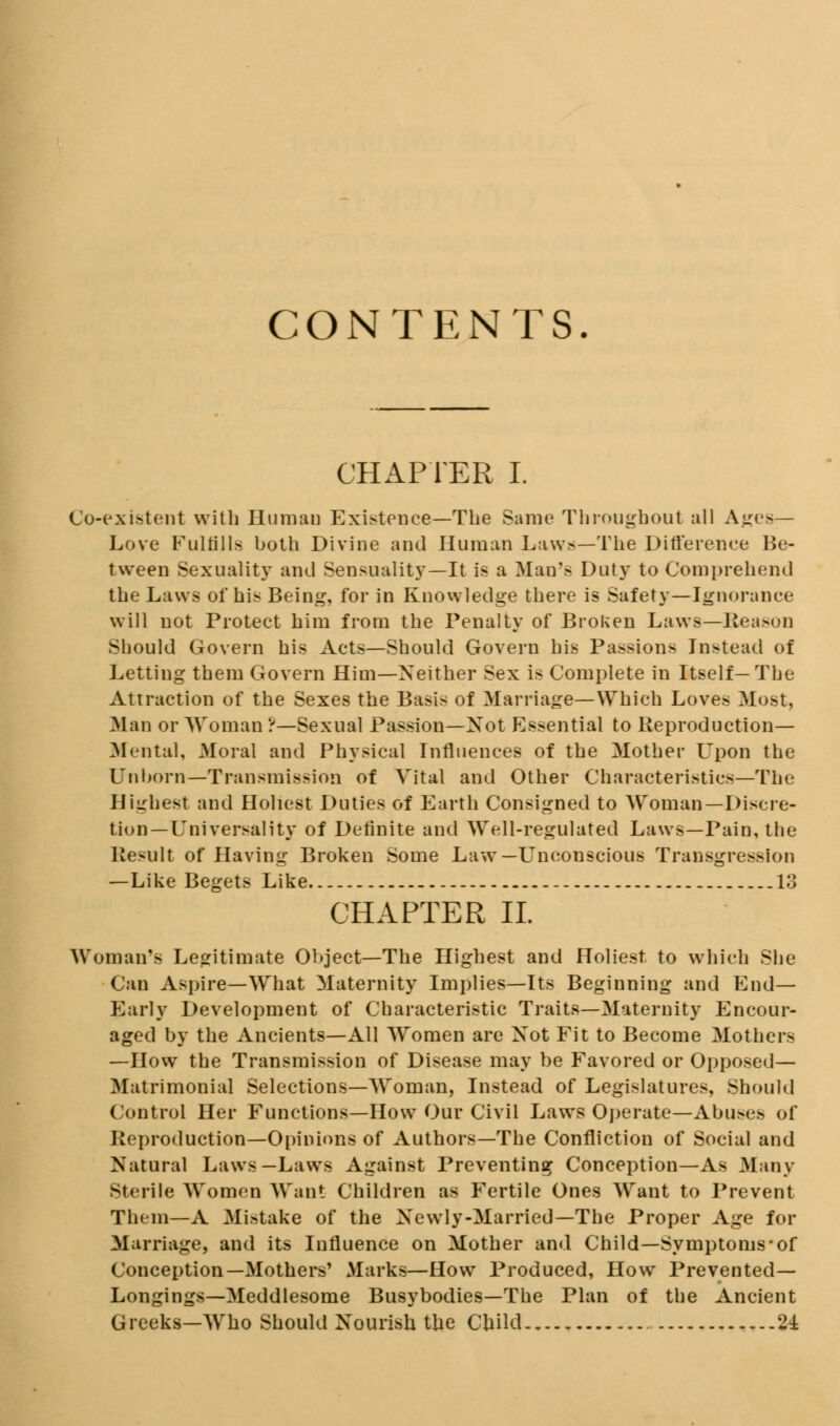 CONTENTS. CHAPTER I. Co-existent with Human Exigence—The Same Throughout all Ages- Love Fulfills both Divine and Human Laws—The Difference Be- tween Sexuality and Sensuality—It is a Man's Duty to Comprehend the Laws of his Being, for in Knowledge there is Safety—Ignorance will not Protect him from the Penalty of Broken Laws—Reason Should Govern his Acts—Should Govern his Passions Instead of Letting them Govern Him—Neither Sex is Complete in Itself—The Attraction of the Sexes the Basis of Marriage—Which Loves Most, Man or Woman ?—Sexual Passion—Xot Essential to Reproduction— Mental, Moral and Physical Influences of the Mother L'pon the Unborn—Transmission of Vital and Other Characteristics—The Highest and Holiest Duties of Earth Consigned to Woman—Discre- tion—Universality of Definite and Well-regulated Laws—Pain, the Result of Having Broken Some Law—Unconscious Transgression —Like Begets Like 13 CHAPTER II. Woman's Legitimate Object—The Highest and Holiest to which She Can Aspire—What Maternity Implies—Its Beginning and End— Early Development of Characteristic Traits—Maternity Encour- aged by the Ancients—All Women are Xot Fit to Become Mothers —How the Transmission of Disease may be Favored or Opposed- Matrimonial Selections—Woman, Instead of Legislatures, Should Control Her Functions—How Our Civil Laws Operate—Abuses of Reproduction—Opinions of Authors—The Confliction of Social and Natural Laws—Laws Against Preventing Conception—As Many Sterile Women Want Children as Fertile Ones Want to Prevent Them—A Mistake of the Newly-Married—The Proper Age for Marriage, and its Influence on Mother and Child—Symptoms-of Conception—Mothers' Marks—How Produced, How Prevented— Longings—Meddlesome Busybodies—The Plan of the Ancient Greeks—Who Should Nourish the Child 24