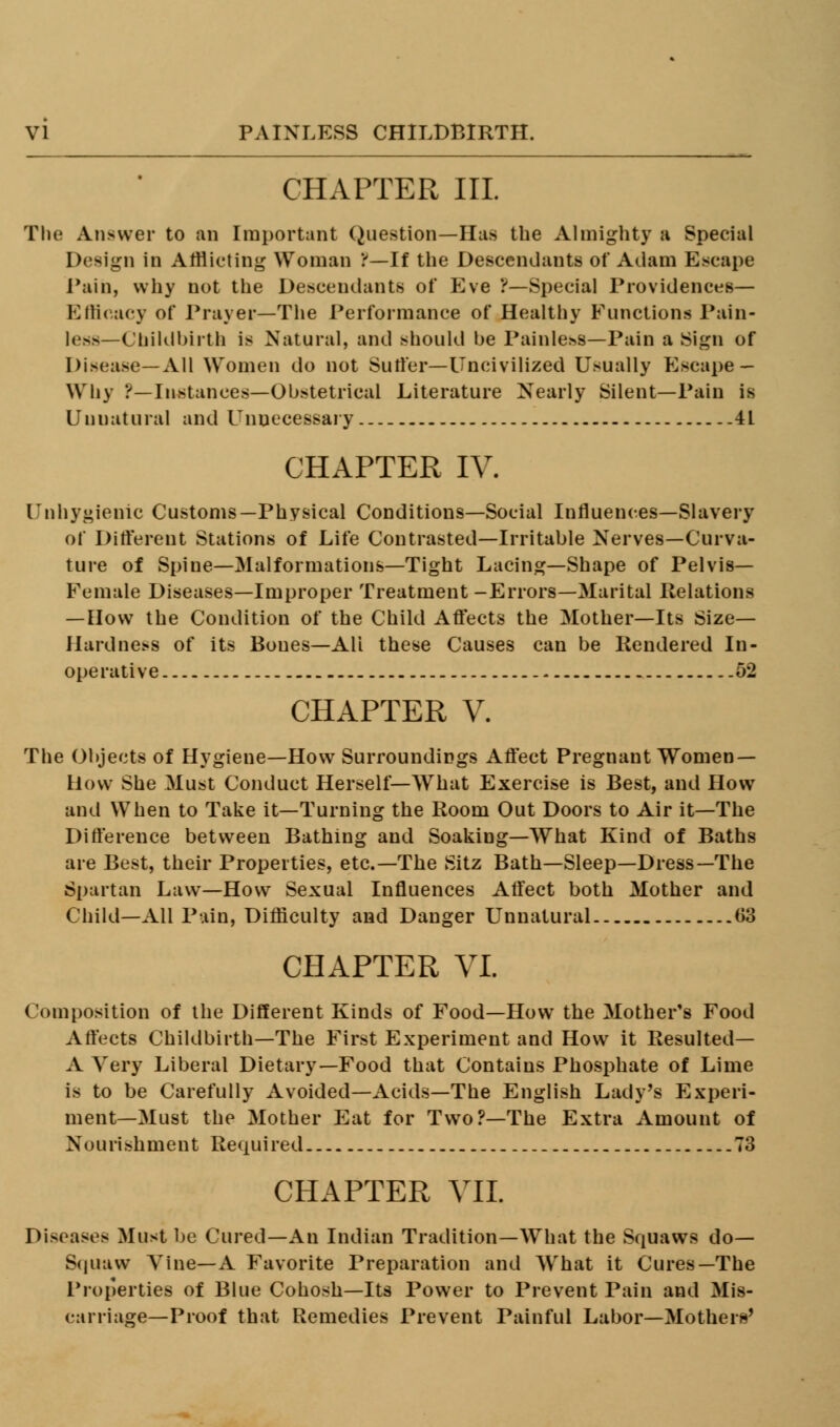 CHAPTER III. The Answer to an Important Question—Has the Almighty a Special Design in Afflicting Woman !—If the Descendants of Adam Escape Tain, why not the Descendants of Eve ?—Special Providences— Efficacy of Prayer—The Performance of Healthy Functions Pain- less—Childbirth is Natural, and should be Painless—Pain a Sign of Disease—All Women do not Sutler—Uncivilized Usually Escape- Why ?—Instances—Obstetrical Literature Nearly Silent—Pain is Unnatural and Unnecessary 4L CHAPTER IV. Unhygienic Customs—Physical Conditions—Social Influences—Slavery of Different Stations of Life Contrasted—Irritable Nerves—Curva- ture of Spine—Malformations—Tight Lacing—Shape of Pelvis- Female Diseases—Improper Treatment-Errors—Marital Relations — How the Condition of the Child Affects the Mother—Its Size- Hardness of its Bones—Alt these Causes can be Rendered In- ope rati ve 52 CHAPTER V. The Objects of Hygiene—How Surroundings Affect Pregnant Women- How She Must Conduct Herself—What Exercise is Best, and How and When to Take it—Turning the Room Out Doors to Air it—The Difference between Bathing and Soaking—What Kind of Baths are Best, their Properties, etc.—The Sitz Bath—Sleep—Dress—The Spartan Law—How Sexual Influences Affect both Mother and Child—All Pain, Difficulty and Danger Unnatural 63 CHAPTER VI. Composition of the Different Kinds of Food—How the Mother's Food Affects Childbirth—The First Experiment and How it Resulted— A Very Liberal Dietary—Food that Contains Phosphate of Lime is to be Carefully Avoided—Acids—The English Lady's Experi- ment—Must the Mother Eat for Two?—The Extra Amount of Nourishment Required 73 CHAPTER VII. Diseases Must be Cured—An Indian Tradition—What the Squaws do- Squaw Vine—A Favorite Preparation and What it Cures—The Properties of Blue Cohosh—Its Power to Prevent Pain and Mis- carriage—Proof that Remedies Prevent Painful Labor—Mothers'