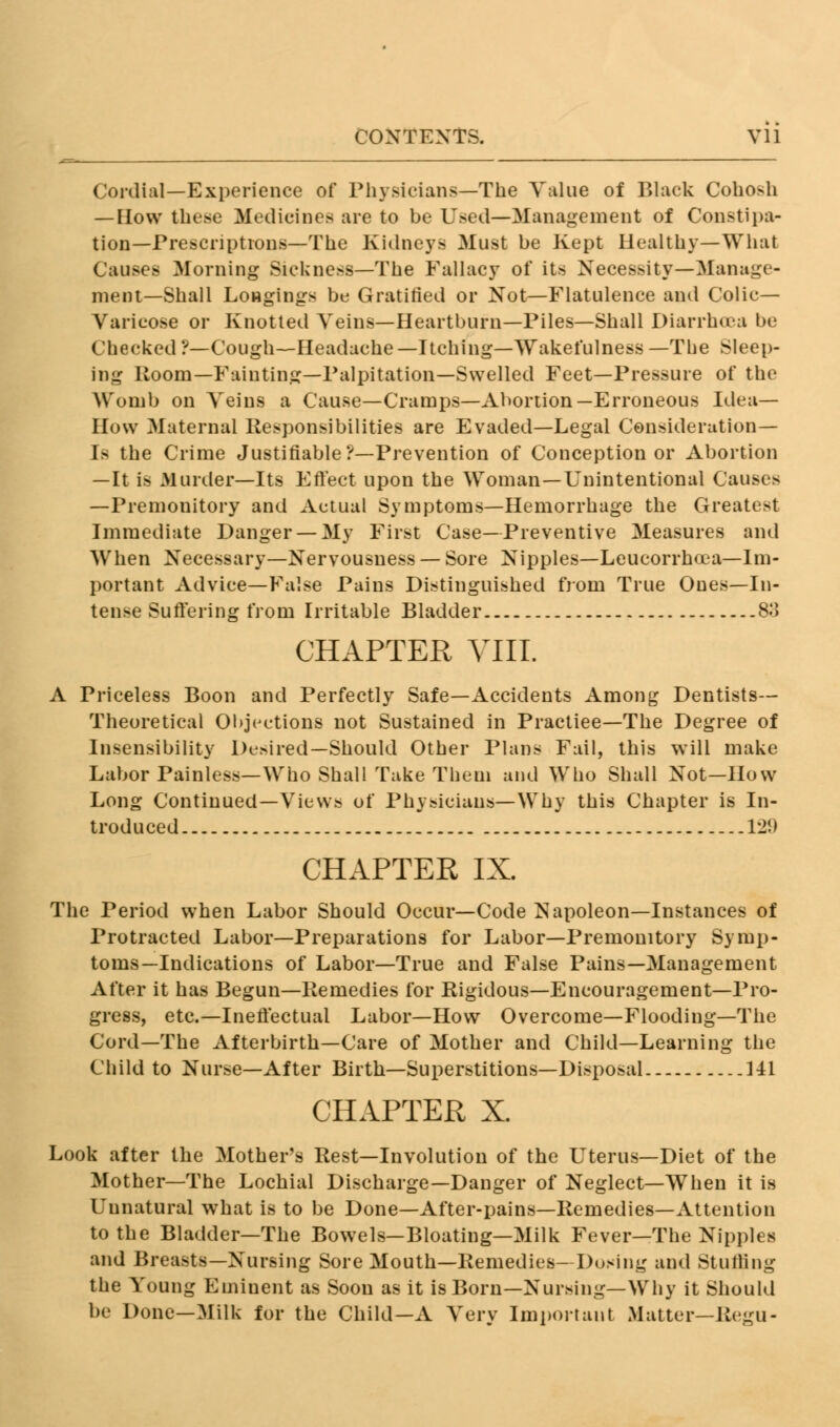 CONTEXTS. Vll Cordial—Experience of Physicians—The Value of Black Cohosh — EIow these Medicines are to be Used—Management of Constipa- tion—Prescriptions—The Kidneys Must be Kept Healthy—What Causes Morning Sickness—The Fallacy of its Necessity—Manage- ment—Shall Longings be Gratified or Not—Flatulence and Colic- Varicose or Knotted Veins—Heartburn—Piles—Shall Diarrhoea be Checked ?—Cough—Headache —Itching—Wakefulness —The Sleep- ing Room—Fainting—Palpitation—Swelled Feet—Pressure of the Womb on Veins a Cause—Cramps—Abortion—Erroneous Idea— How Maternal Responsibilities are Evaded—Legal Consideration- Is the Crime Justifiable ?—Prevention of Conception or Abortion —It is Murder—Its Effect upon the Woman—Unintentional Causes —Premonitory and Actual Symptoms—Hemorrhage the Greatest Immediate Danger — My First Case—Preventive Measures and When Necessary—Nervousness — Sore Nipples—Leucorrhoea—Im- portant Advice—False Pains Distinguished from True Ones—In- tense Suffering from Irritable Bladder 83 CHAPTER VIII. A Priceless Boon and Perfectly Safe—Accidents Among Dentists- Theoretical Objections not Sustained in Practiee—The Degree of Insensibility Desired—Should Other Plans Fail, this will make Labor Painless—Who Shall Take Them and Who Shall Not—How Long Continued—Views of Physicians—Why this Chapter is In- troduced 129 CHAPTER IX. The Period when Labor Should Occur—Code Napoleon—Instances of Protracted Labor—Preparations for Labor—Premonitory Symp- toms—Indications of Labor—True and False Pains—Management After it has Begun—Remedies for Rigidous—Encouragement—Pro- gress, etc.—Ineffectual Labor—How Overcome—Flooding—The Cord—The Afterbirth—Care of Mother and Child—Learning the Child to Nurse—After Birth—Superstitions—Disposal 141 CHAPTER X. Look after the Mother's Rest—Involution of the Uterus—Diet of the Mother—The Lochial Discharge—Danger of Neglect—When it is Unnatural what is to be Done—After-pains—Remedies—Attention to the Bladder—The Bowels—Bloating—Milk Fever—The Nipples and Breasts—Nursing Sore Mouth—Remedies—Dosing and Stuffing the Young Eminent as Soon as it is Born—Nursing—Why it Should be Done—Milk for the Child—A Very Important Matter—Regu-