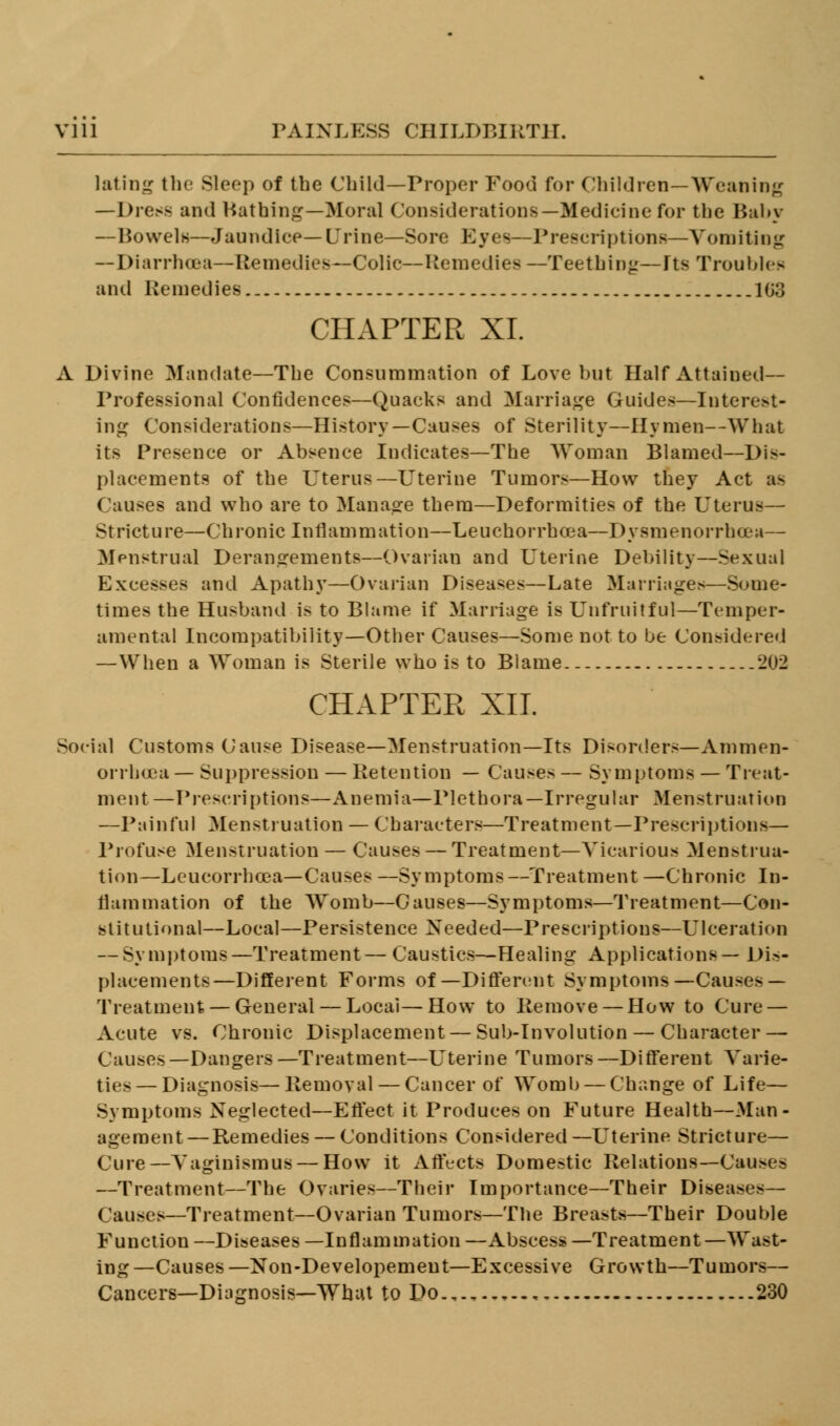 lating the Sleep of the Child—Proper Food for Children—Weaning —Dress and Bathing—Moral Considerations—Medicine for the Baby —Bowels—Jaundice—Urine—Sore Eyes—Prescriptions—Vomiting —Diarrhoea—Remedies—Colic—Remedies —Teething—Its Troubles and Remedies 103 CHAPTER XL A Divine Mandate—The Consummation of Love but Half Attained— Professional Confidences—Quacks and Marriage Guides—Interest- ing Considerations—History—Causes of Sterility—Hymen—What its Presence or Absence Indicates—The Woman Blamed—Dis- placements of the Uterus—Uterine Tumors—How they Act as Causes and who are to Manage them—Deformities of the Uterus— Stricture—Chronic Inflammation—Leuchorrhcea—Dysmenorrhea— Menstrual Derangements—Ovarian and Uterine Debility—-Sexual Excesses and Apathy—Ovarian Diseases—Late Marriages—Some- times the Husband is to Blame if Marriage is Unfruitful—Temper- amental Incompatibility—Other Causes—Some not to be Considered —When a Woman is Sterile who is to Blame.. 202 CHAPTER XII. Social Customs Cause Disease—Menstruation—Its Disorders—Ammen- orrbcea — Suppression — Retention — Causes — Symptoms — Treat- ment—Prescriptions—Anemia—Plethora—Irregular Menstruation —Painful Menstruation — Characters—Treatment—Prescriptions— Profuse Menstruation — Causes — Treatment—Vicarious Menstrua- tion—Leucorrhcea—Causes —Symptoms—Treatment —Chronic In- flammation of the Womb—Causes—Symptoms—Treatment—Con- stitutional—Local—Persistence Needed—Prescriptions—Ulceration — Symptoms—Treatment— Caustics—Healing Applications— Dis- placements—Different Forms of—Different Symptoms—Causes — Treatment — General — Locai—How to Remove— How to Cure — Acute vs. Chronic Displacement — Sub-Involution — Character — Causes—Dangers—Treatment—Uterine Tumors—Different Varie- ties— Diagnosis—llemoval — Cancer of Womb — Change of Life— Symptoms Neglected—Effect it Produces on Future Health—Man- agement— Remedies — Conditions Considered —Uterine Stricture— Cure—Vaginismus — How it Affects Domestic Relations—Causes —Treatment—The Ovaries—Their Importance—Their Diseases— Causes—Treatment—Ovarian Tumors—The Breasts—Their Double Function—Diseases—Inflammation—Abscess—Treatment—Wast- ing —Causes —Non-Developemeut—Excessive Growth—Tumors— Cancers—Diagnosis—What to Do.,.,..,.., 230
