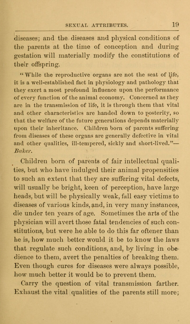 diseases; and the diseases and physical conditions of the parents at the time of conception and during gestation will materially modify the constitutions of their offspring. While the reproductive organs are not the seat of l^ife, it is a well-established fact in physiology and pathology that they exert a most profound influence upon the performance of every function of the animal economy. Concerned as they are in the transmission of life, it is through them that vital and other characteristics are handed down to posterity, so that the welfare of the future generations depends materially upon their inheritance. Children born of parents suffering from diseases of these organs are generally defective in vital and other qualities, ill-tempered, sickly and short-lived.— Baker, Children born of parents of fair intellectual quali- ties, but who have indulged their animal propensities to such an extent that they are suffering vital defects, will usually be bright, keen of perception, have large heads, but will be physically weak, fall easy victims to diseases of various kinds, and, in very many instances, die under ten years of age. Sometimes the arts of the physician will avert those fatal tendencies of such con- stitutions, but were he able to do this far oftener than he is, how much better would it be to know the laws that regulate such conditions, and, by living in obe- dience to them, avert the penalties of breaking them. Even though cures for diseases were always possible, how much better it would be to prevent them. Carry the question of vital transmission farther. Exhaust the vital qualities of the parents still more;