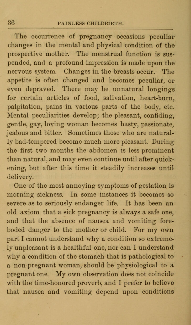 The occurrence of pregnancy occasions peculiar changes in the mental and physical condition of the prospective mother. The menstrual function is sus- pended, and a profound impression is made upon the nervous system. Changes in the breasts occur. The appetite is often changed and becomes peculiar, or even depraved. There may be unnatural longings for certain articles of food, salivation, heart-burn, palpitation, pains in various parts of the body, etc. Mental peculiarities develop; the pleasant, confiding, gentle, gay, loving woman becomes hasty, passionate, jealous and bitter. Sometimes those who are natural- ly bad-tempered become much more pleasant. During the first two months the abdomen is less prominent than natural, and may even continue until after quick- ening, but after this time it steadily increases until delivery. One of the most annoying symptoms of gestation is morning sickness. In some instances it becomes so severe as to seriously endanger life. It has been an old axiom that a sick pregnancy is always a safe one, and that the absence of nausea and vomiting fore- boded danger to the mother or child. For my own part I cannot understand why a condition so extreme- ly unpleasant is a healthful one, nor can I understand why a condition of the stomach that is pathological to a non-pregnant woman, should be physiological to a pregnant one. My own observation does not coincide with the time-honored proverb, and I prefer to believe that nausea and vomiting depend upon conditions