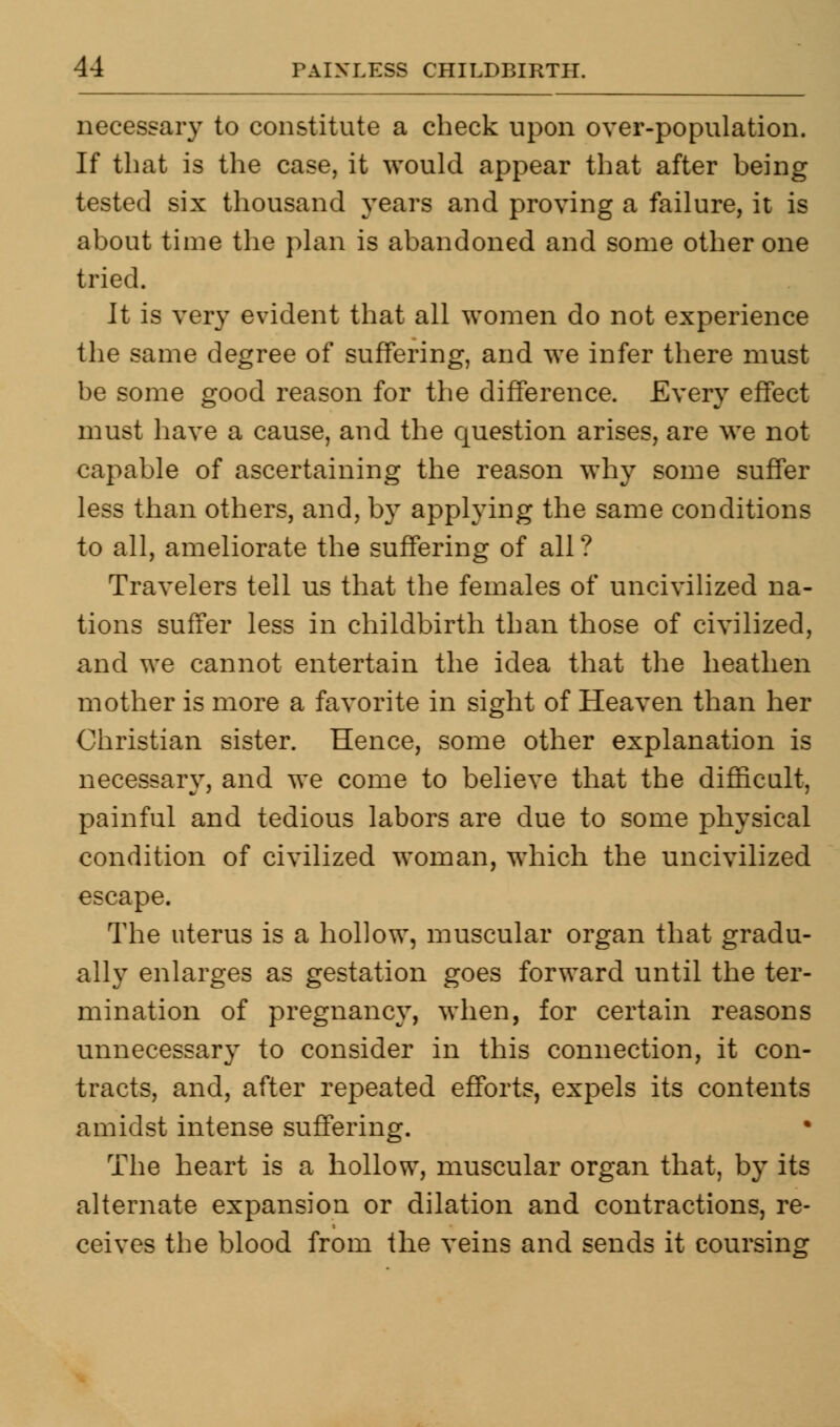 necessary to constitute a check upon over-population. If that is the case, it would appear that after being tested six thousand years and proving a failure, it is about time the plan is abandoned and some other one tried. It is very evident that all women do not experience the same degree of suffering, and we infer there must be some good reason for the difference. Every effect must have a cause, and the question arises, are we not capable of ascertaining the reason why some suffer less than others, and, by applying the same conditions to all, ameliorate the suffering of all ? Travelers tell us that the females of uncivilized na- tions suffer less in childbirth than those of civilized, and we cannot entertain the idea that the heathen mother is more a favorite in sight of Heaven than her Christian sister. Hence, some other explanation is necessary, and we come to believe that the difficult, painful and tedious labors are due to some physical condition of civilized woman, which the uncivilized escape. The uterus is a hollow, muscular organ that gradu- ally enlarges as gestation goes forward until the ter- mination of pregnancy, when, for certain reasons unnecessary to consider in this connection, it con- tracts, and, after repeated efforts, expels its contents amidst intense suffering. The heart is a hollow, muscular organ that, by its alternate expansion or dilation and contractions, re- ceives the blood from the veins and sends it coursing