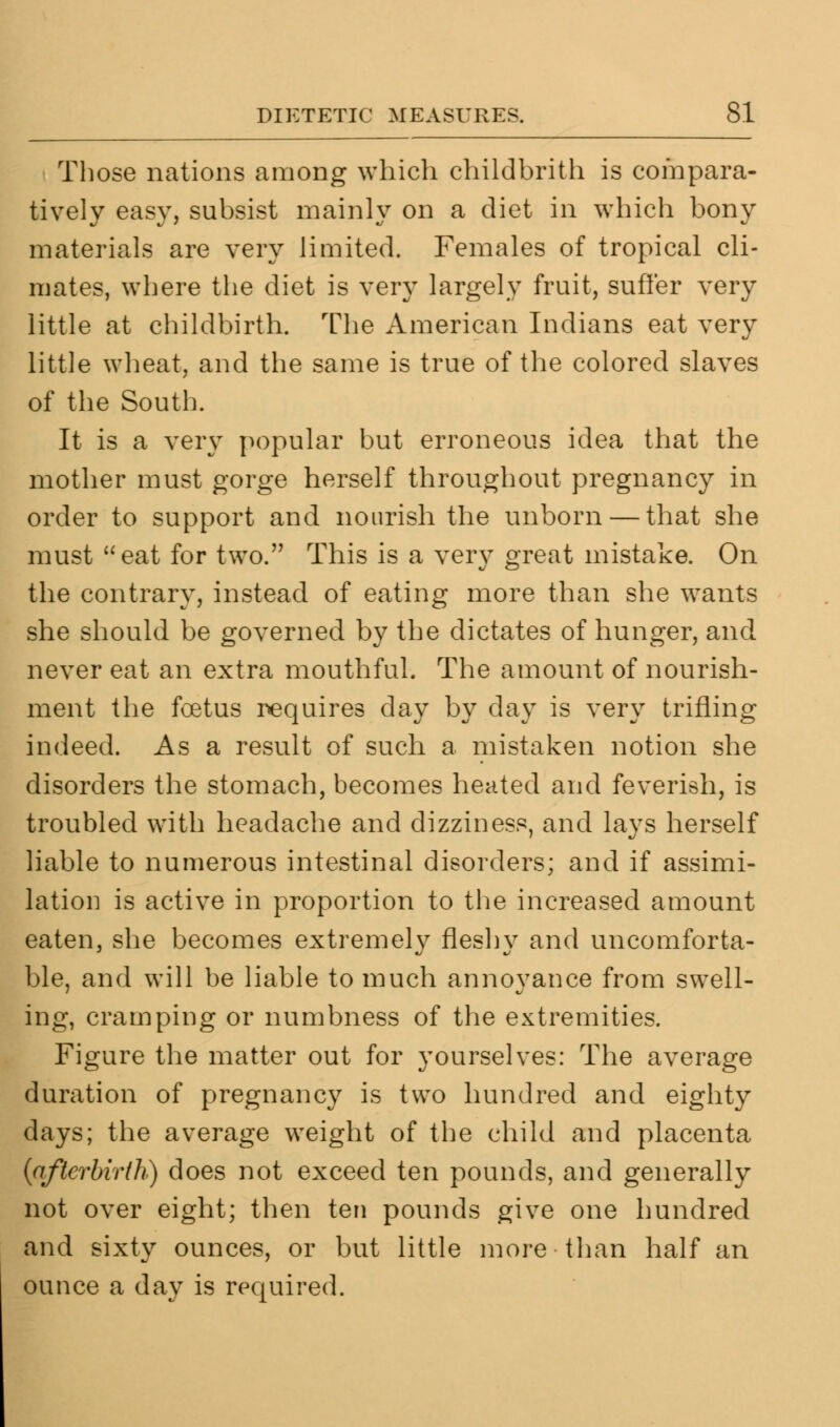 Those nations among which childbrith is compara- tively easy, subsist mainly on a diet in which bony materials are very limited. Females of tropical cli- mates, where the diet is very largely fruit, suffer very little at childbirth. The American Indians eat very little wheat, and the same is true of the colored slaves of the South. It is a very popular but erroneous idea that the mother must gorge herself throughout pregnancy in order to support and nourish the unborn — that she must eat for two. This is a very great mistake. On the contrary, instead of eating more than she wants she should be governed by the dictates of hunger, and never eat an extra mouthful. The amount of nourish- ment the foetus requires day by day is very trifling indeed. As a result of such a mistaken notion she disorders the stomach, becomes heated and feverish, is troubled with headache and dizziness, and lays herself liable to numerous intestinal disorders; and if assimi- lation is active in proportion to the increased amount eaten, she becomes extremely fleshy and uncomforta- ble, and will be liable to much annoyance from swell- ing, cramping or numbness of the extremities. Figure the matter out for yourselves: The average duration of pregnancy is two hundred and eighty days; the average weight of the child and placenta {afterbirth) does not exceed ten pounds, and generally not over eight; then ten pounds give one hundred and sixty ounces, or but little more than half an ounce a day is required.