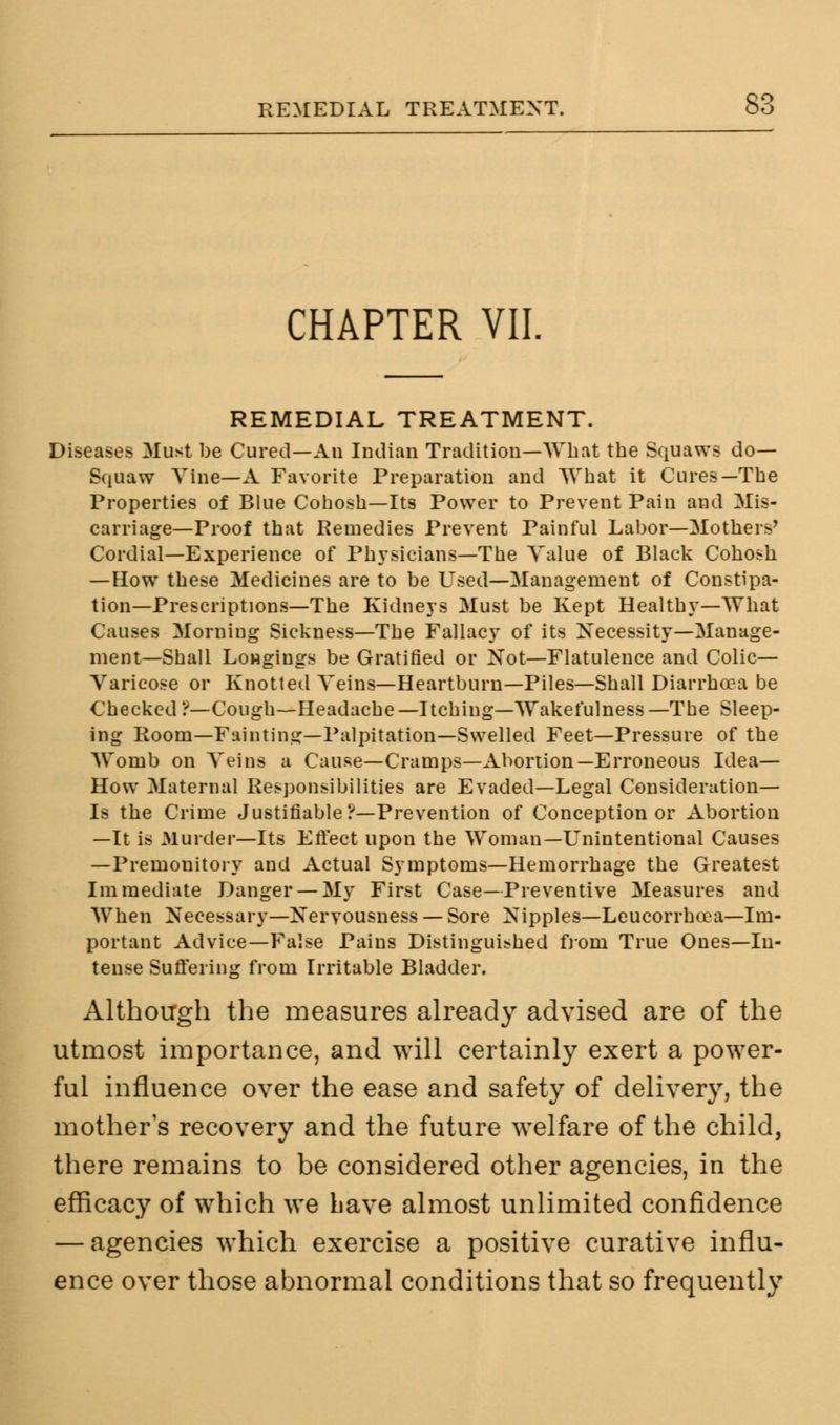 CHAPTER VII. REMEDIAL TREATMENT. Diseases Must be Cured—An Indian Tradition—What the Squaws do- Squaw Vine—A Favorite Preparation and What it Cures—The Properties of Blue Cohosh—Its Power to Prevent Pain and Mis- carriage—Proof that Remedies Prevent Painful Labor—Mothers' Cordial—Experience of Physicians—The Value of Black Cohosh —How these Medicines are to be Used—Management of Constipa- tion—Prescriptions—The Kidneys Must be Kept Healthy—What Causes Morning Sickness—The Fallacy of its Necessity—Manage- ment—Shall Longings be Gratified or Not—Flatulence and Colic- Varicose or Knotted Veins—Heartburn—Piles—Shall Diarrhoea be Checked?—Cough—Headache—Itching—Wakefulness—The Sleep- ing Room—Fainting—Palpitation—Swelled Feet—Pressure of the Womb on Veins a Cause—Cramps—Abortion—Erroneous Idea— How Maternal Responsibilities are Evaded—Legal Consideration— Is the Crime Justifiable ?—Prevention of Conception or Abortion —It is Murder—Its Effect upon the Woman—Unintentional Causes —Premonitory and Actual Symptoms—Hemorrhage the Greatest Immediate Danger —My First Case—Preventive Measures and When Necessary—Nervousness — Sore Nipples—Leucorrhcea—Im- portant Advice—False Pains Distinguished from True Ones—In- tense Suffering from Irritable Bladder. Although the measures already advised are of the utmost importance, and will certainly exert a power- ful influence over the ease and safety of delivery, the mother's recovery and the future welfare of the child, there remains to be considered other agencies, in the efficacy of which we Lave almost unlimited confidence — agencies which exercise a positive curative influ- ence over those abnormal conditions that so frequently