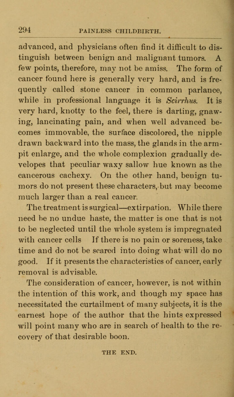 advanced, and physicians often find it difficult to dis- tinguish between benign and malignant tumors. A few points, therefore, may not be amiss. The form of cancer found here is generally very hard, and is fre- quently called stone cancer in common parlance, while in professional language it is Scirrhus. It is very hard, knotty to the feel, there is darting, gnaw- ing, lancinating pain, and when well advanced be- comes immovable, the surface discolored, the nipple drawn backward into the mass, the glands in the arm- pit enlarge, and the whole complexion gradually de- velopes that peculiar waxy sallow hue known as the cancerous cachexy. On the other hand, benign tu- mors do not present these characters, but may become much larger than a real cancer. The.treatment is surgical—extirpation. While there need he no undue haste, the matter is one that is not to be neglected until the whole system is impregnated with cancer cells If there is no pain or soreness, take time and do not be scared into doing what will do no good. If it presents the characteristics of cancer, early removal is advisable. The consideration of cancer, however, is not within the intention of this work, and though my space has necessitated the curtailment of many subjects, it is the earnest hope of the author that the hints expressed will point many who are in search of health to the re- covery of that desirable boon. THE END.