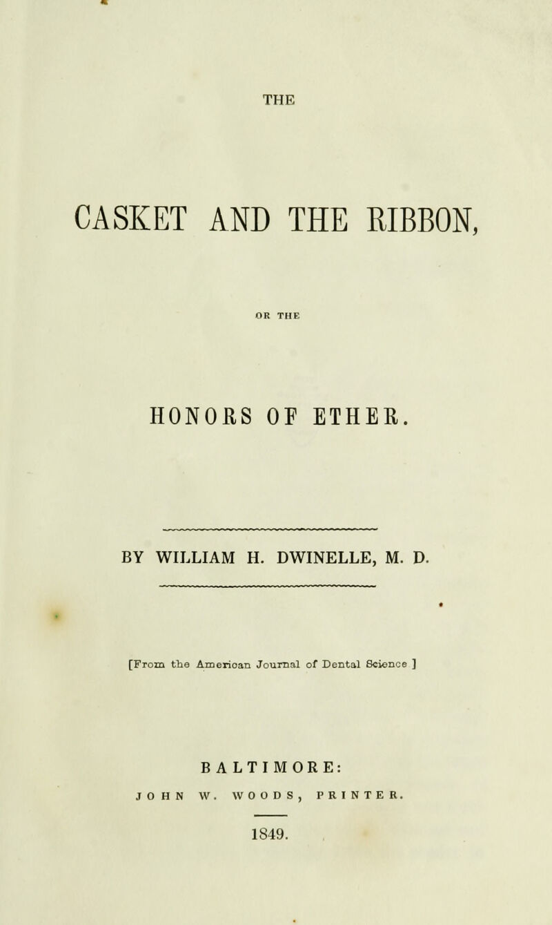 THE CASKET AND THE RIBBON, HONORS OF ETHER. BY WILLIAM H. DWINELLE, M. D. [From the American Journal of Dental Science ] BALTIMORE: JOHN W. WOODS, PRINTER. 1849.