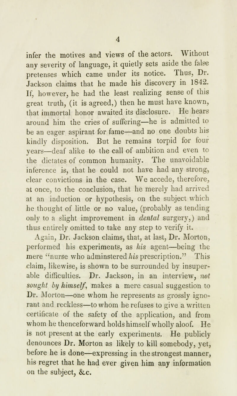 infer the motives and views of the actors. Without any severity of language, it quietly sets aside the false pretenses which came under its notice. Thus, Dr. Jackson claims that he made his discovery in 1842. If, however, he had the least realizing sense of this great truth, (it is agreed,) then he must have known, that immortal honor awaited its disclosure. He hears around him the cries of suffering—he is admitted to be an eager aspirant for fame—and no one doubts his kindly disposition. But he remains torpid for four- years—deaf alike to the call of ambition and even to the dictates of common humanity. The unavoidable inference is, that he could not have had any strong, clear convictions in the case. We accede, therefore, at once, to the conclusion, that he merely had arrived at an induction or hypothesis, on the subject which he thought of little or no value, (probably as tending only to a slight improvement in dental surgery,) and thus entirely omitted to take any step to verify it. Again, Dr. Jackson claims, that, at last. Dr. Morton, performed his experiments, as his agent—being the mere nurse who adminstered his prescription. This claim, likewise, is shown to be surrounded by insuper- able difficulties. Dr. Jackson, in an interview, not sought by himself, makes a mere casual suggestion to Dr. Morton—one whom he represents as grossly igno- rant and reckless—to whom he refuses to give a written certificate of the safety of the application, and from whom he thenceforward holds himself wholly aloof. He is not present at the early experiments. He publicly denounces Dr. Morton as likely to kill somebody, yet, before he is done—expressing in the strongest manner, his regret that he had ever given him any information on the subject, &,c.