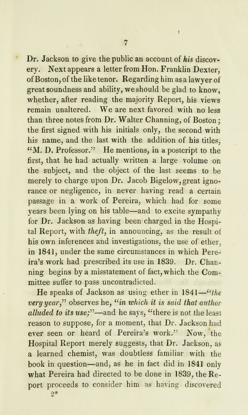 Dr. Jackson to give the public an account of his discov- ery. Next appears a letter from Hon. Franklin Dexter, of Boston, of the like tenor. Regarding him as a lawyer of great soundness and ability, we should be glad to know, whether, after reading the majority Report, his views remain unaltered. We are next favored with no less than three notes from Dr. Walter Channing, of Boston; the first signed with his initials only, the second with his name, and the last with the addition of his titles, M. D. Professor. He mentions, in a postcript to the first, that he had actually written a large volume on the subject, and the object of the last seems to be merely to charge upon Dr. Jacob Bigelow, great igno- rance or negligence, in never having read a certain passage in a work of Pereira, which had for some years been lying on his table—and to excite sympathy for Dr. Jackson as having been charged in the Hospi- tal Report, with theft, in announcing, as the result of his own inferences and investigations, the use of ether, in 1841, under the same circumstances in which Pere- ira's work had prescribed its use in 1839. Dr. Chan- ning begins by a misstatement of fact, which the Com- mittee suffer to pass uncontradicted. He speaks of Jackson as using ether in 1841—''the very year,'' observes he, in which it is said that author alluded to its use;—and he says, there is not the least reason to suppose, for a moment, that Dr. Jackson had ever seen or heard of Pereira's work. Now, the Hospital Report merely suggests, that Dr. Jackson, as a learned chemist, was doubtless familiar with the book in question—and, as he in fact did in 1841 only what Pereira had directed to be done in 1839, the Re- port proceeds to consider him as having discovered