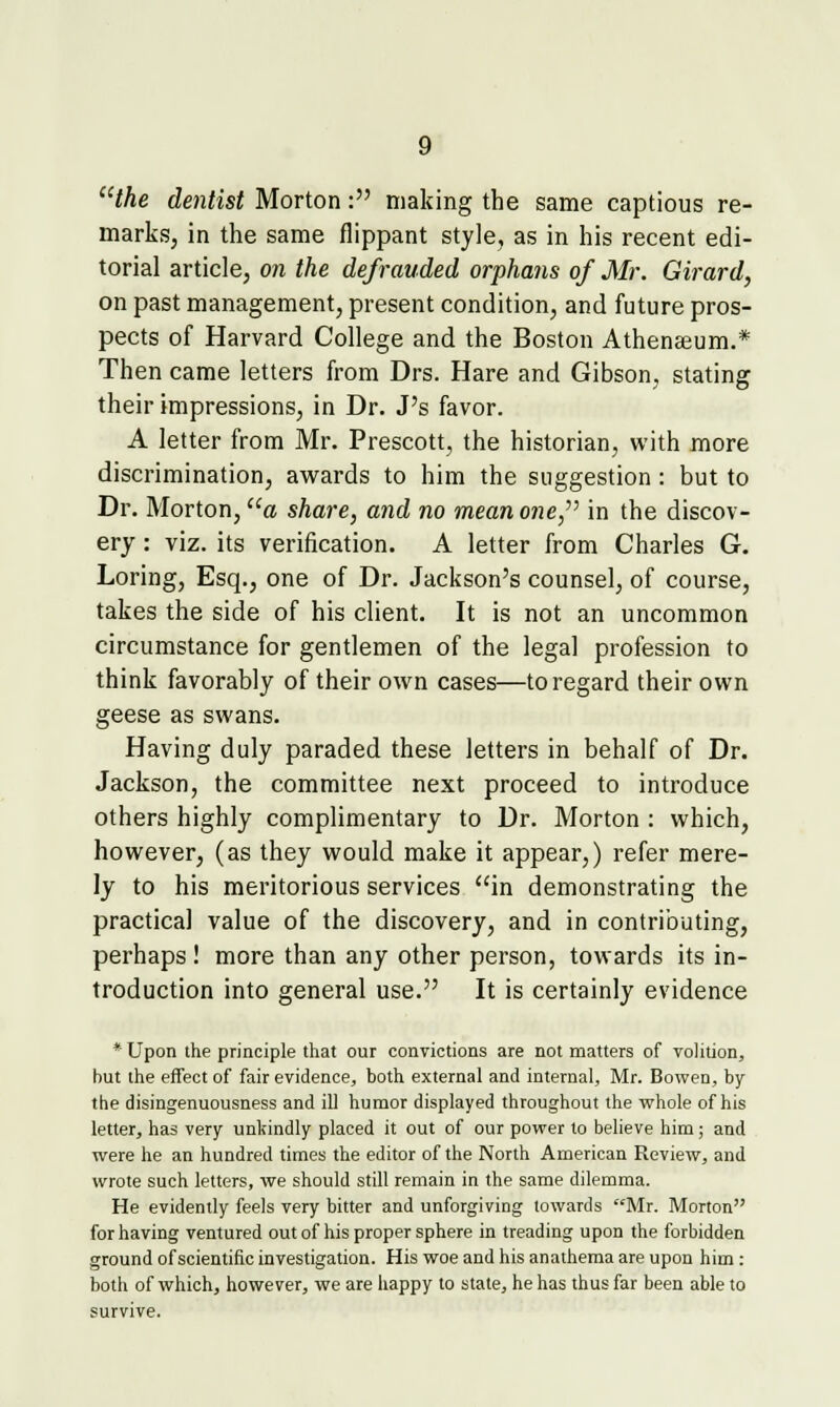 the dentist Morton: making the same captious re- marks, in the same flippant style, as in his recent edi- torial article, 07i the defrauded orphans of Mr. Girard, on past management, present condition, and future pros- pects of Harvard College and the Boston Athenaeum.* Then came letters from Drs. Hare and Gibson, stating their impressions, in Dr. J's favor. A letter from Mr. Prescott, the historian, with more discrimination, awards to him the suggestion: but to Dr. Morton, a share, and no mean o?2e, in the discov- ery : viz. its verification. A letter from Charles G. Loring, Esq., one of Dr. Jackson's counsel, of course, takes the side of his client. It is not an uncommon circumstance for gentlemen of the legal profession to think favorably of their own cases—to regard their own geese as swans. Having duly paraded these letters in behalf of Dr. Jackson, the committee next proceed to introduce others highly complimentary to Dr. Morton : which, however, (as they would make it appear,) refer mere- ly to his meritorious services in demonstrating the practical value of the discovery, and in contributing, perhaps ! more than any other person, towards its in- troduction into general use. It is certainly evidence * Upon the principle that our convictions are not matters of volition, but the effect of fair evidence, both external and internal, Mr. Bowen, by the disingenuousness and ill humor displayed throughout the whole of his letter, has very unkindly placed it out of our power to believe him; and were he an hundred times the editor of the North American Review, and wrote such letters, we should still remain in the same dilemma. He evidently feels very bitter and unforgiving towards Mr. Morton for having ventured out of his proper sphere in treading upon the forbidden ground of scientific investigation. His woe and his anathema are upon him: both of which, however, we are happy to state, he has thus far been able to survive.