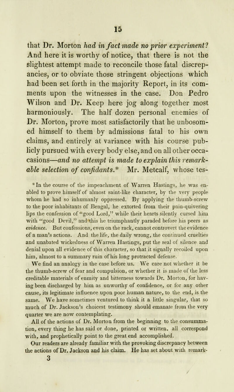 that Dr. Morton had in fact made no prior experiment? And here it is worthy of notice, that there is not the slightest attempt made to reconcile those fatal discrep- ancies, or to obviate those stringent objections which had been set forth in the majority Report, in its com- ments upon the witnesses in the case. Don Pedro Wilson and Dr. Keep here jog along together most harmoniously. The half dozen personal enemies of Dr. Morton, prove most satisfactorily that he unbosom- ed himself to them by admissions fatal to his own claims, and entirely at variance with his course pub- licly pursued with every body else, and on all other occa- casions—and no attempt is made to explain this remark- able selection of confidants* Mr. Metcalf, whose tes- * In the course of the impeachment of Warren Hastings, he was en- abled to prove himself of almost saint-like character, by the very people whom he had so inhumanly oppressed. By applying the thumb-screw to the poor inhabitants of Bengal, he extorted from their pain-quivering lips the confession of good Lord, while their hearts silently cursed him with good Devil, and this he triumphantly paraded before his peers as evidence. But confessions, even on the rack, cannot controvert the evidence of a man's actions. And the life, the daily wrong, the continued cruelties and unabated wickedness of Warren Hastings, put the seal of silence and denial upon all evidence of this character, so that it signally recoiled upon him, almost to a summary ruin of his long protracted defense. We find an analogy in the case before us. We care not whether it be the thumb-screw of fear and compulsion, or whether it is made of the less creditable materials of enmity and bitterness towards Dr. Morton, for hav- ing been discharged by him as unworthy of confidence, or for any other cause, its legitimate influence upon poor human nature, to the end, is the same. We have sometimes ventured to think it a little singular, that so much of Dr. Jackson's choicest testimony should emanate from the very quarter we are now contemplating. All of the actions of Dr. Morton from the beginning to the consumma- tion, every thing he has said or done, printed or written, all correspond with, and prophetically point to the great end accomplished. Our readers are already familiar with the provoking discrepancy between the actions of Dr. Jackson and his claim. He has set about with reraark- 3