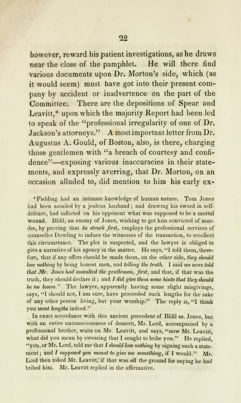 however, reward his patient investigations, as he draws near the close of the pamphlet. He will there find various documents upon Dr. Morton's side, which (as it would seem) must have got into their present com- pany by accident or inadvertence on the part of the Committee; There are the depositions of Spear and Leavitt,* upon which the majority Report had been led to speak of the professional irregularity of one of Dr. Jackson's attorneys. A most important letter from Dr. Augustus A. Gould, of Boston, also, is there, charging those gentlemen with a. breach of courtesy and confi- dence—exposing various inaccuracies in their state- ments, and expressly averring, that Dr. Morton, on an occasion alluded to, did mention to him his early ex- * Fielding had an intimate knowledge of human nature. Tom Jones had been assailed by a jealous husband ; and drawing his sword in self- defence, had inflicted on his opponent what was supposed to be a mortal Wound. Blifll, an enemy of Jones, wishing to get him convicted of mur- der, by proving that he struck first, employs the professional services of counsellor Dowling to induce the witnesses of the transaction, to recollect this circumstance. The plot is suspected, and the lawyer is obliged to give a narrative of his agency in the matter. He says, I told them, there- fore, that if any offers should be made them, on the other side, they should lose nothing by being honest men, and telling the truth. I said we were told that Mr. Jones had assaulted the gentleman, first, and that, if that was the truth, they should declare it; and / did give them some hints that they slvoxjdd be no losers. The lawyer, apparently having some slight misgivings, says, I should not, I am sure, have proceeded such lengths for the sake of any other person living, but your worship. The reply is, I think you went lengths indeed. In exact accordance with this ancient precedent of Blifil vs. Jones, but with an entire unconsciousness of demerit, Mr. Lord, accompanied by a professional brother, waits on Mr. Leavitt, and says, now Mr. Leavitt, what did you mean by swearing that I sought to bribe you. He replied, you, or Mr. Lord, told me that / shoidd lose nothing by signing such a state- ment ; and / supposed you meant to give me something, if I would. Mr. Lord then asked Mr. Leavitt,' if that was all the ground for saying he had bribed him. Mr. Leavitt replied in the affirmative.