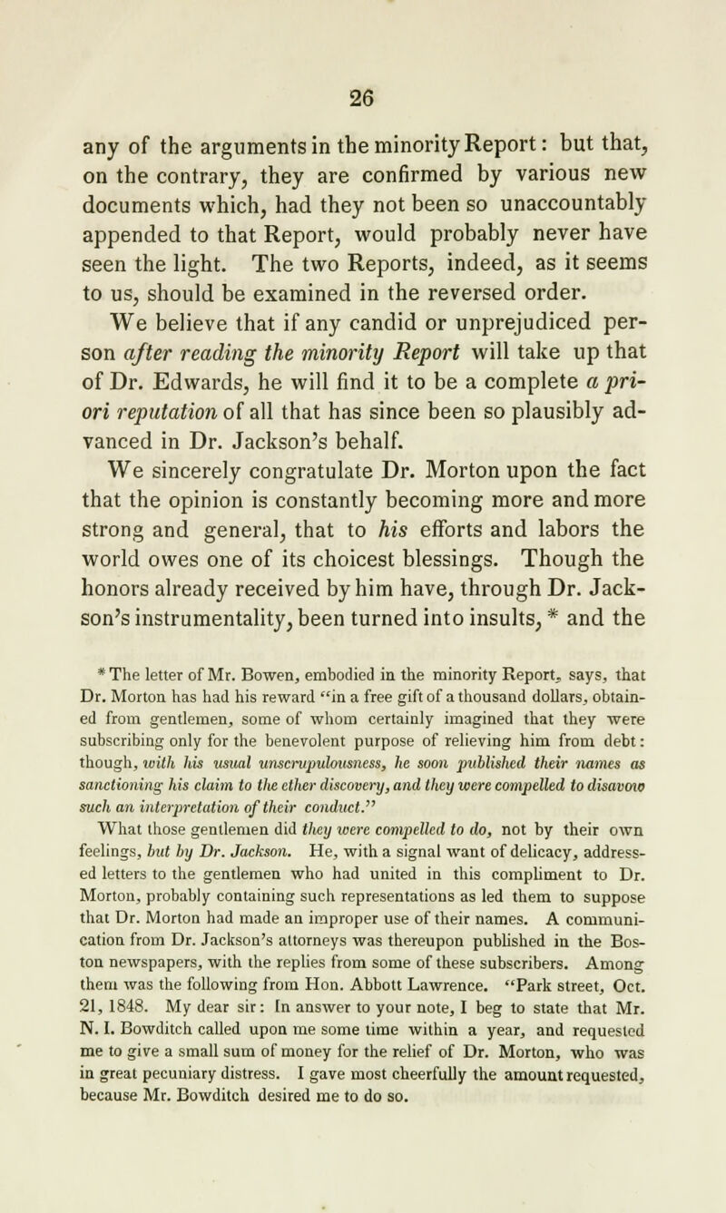 any of the arguments in the minority Report: but that, on the contrary, they are confirmed by various new documents which, had they not been so unaccountably appended to that Report, would probably never have seen the light. The two Reports, indeed, as it seems to us, should be examined in the reversed order. We believe that if any candid or unprejudiced per- son after reading the minority Report will take up that of Dr. Edwards, he will find it to be a complete a pri- ori reputation of all that has since been so plausibly ad- vanced in Dr. Jackson's behalf. We sincerely congratulate Dr. Morton upon the fact that the opinion is constantly becoming more and more strong and general, that to his efforts and labors the world owes one of its choicest blessings. Though the honors already received by him have, through Dr. Jack- son's instrumentality, been turned into insults, * and the * The letter of Mr. Bowen, embodied in the minority Report^ says, that Dr. Morton has had his reward in a free gift of a thousand dollars, obtain- ed from gentlemen, some of whom certainly imagined that they were subscribing only for the benevolent purpose of relieving him from debt: though, loilh his iisual wisaiipuhitsness, he soon jmblished their immes as sanctioning his claim to tlie ether discovery, and they were compelled to disavmo such an interpretation of their conduct. What those gentlemen did they were compelled to do, not by their own feelings, hut by Dr. Jackson. He, with a signal want of delicacy, address- ed letters to the gentlemen who had united in this compliment to Dr. Morton, probably containing such representations as led them to suppose that Dr. Morton had made an improper use of their names. A communi- cation from Dr. Jackson's attorneys was thereupon pubhshed in the Bos- ton newspapers, with the replies from some of these subscribers. Among them was the following from Hon. Abbott Lawrence. Park street, Oct. 21, 1848. My dear sir: In answer to your note, I beg to state that Mr. N. I. Bowditch called upon me some time within a year, and requested me to give a small sum of money for the relief of Dr. Morton, who was in great pecuniary distress. I gave most cheerfully the amount requested, because Mr. Bowditch desired me to do so.