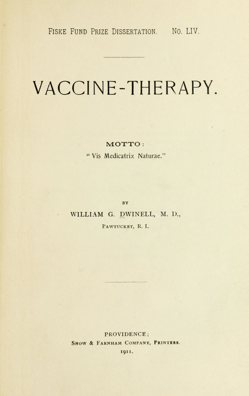 Fiske Fund Prize Dissertation. No. LIV. VACCINE-THERAPY MOTTO: Vis Medicatrix Naturae. WILLIAM G. DWINELL, M. 1)., Pawtucket, R. I. PROVIDENCE; Snow & Farnham Company, Printers. i 91 i .