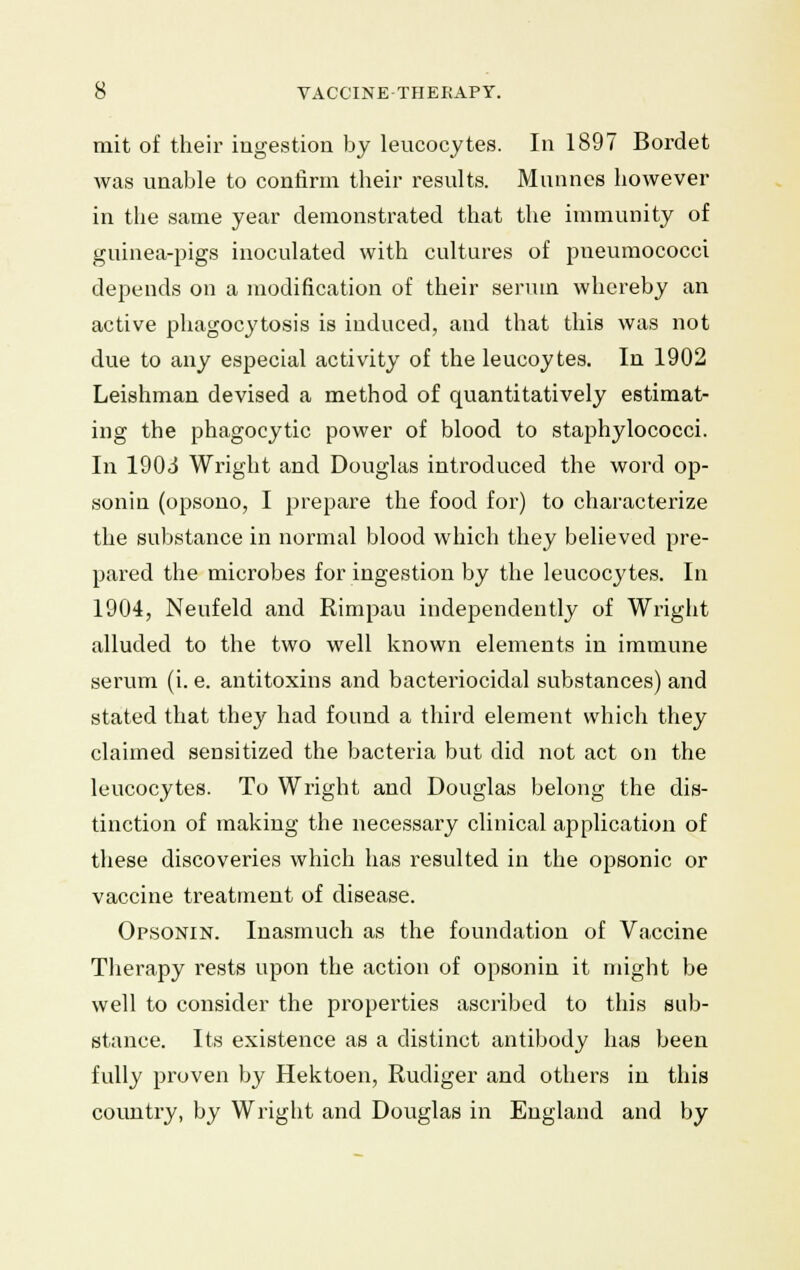 mit of their ingestion by leucocytes. In 1897 Bordet was unable to confirm their results. Munnes however in the same year demonstrated that the immunity of guinea-pigs inoculated with cultures of pneumococci depends on a modification of their serum whereby an active phagocytosis is induced, and that this was not due to any especial activity of the leucoytes. In 1902 Leishman devised a method of quantitatively estimat- ing the phagocytic power of blood to staphylococci. In 1903 Wright and Douglas introduced the word op- sonin (opsono, I prepare the food for) to characterize the substance in normal blood which they believed pre- pared the microbes for ingestion by the leucocytes. In 1904, Neufeld and Rimpau independently of Wright alluded to the two well known elements in immune serum (i. e. antitoxins and bacteriocidal substances) and stated that they had found a third element which they claimed sensitized the bacteria but did not act on the leucocytes. To Wright and Douglas belong the dis- tinction of making the necessary clinical application of these discoveries which has resulted in the opsonic or vaccine treatment of disease. Opsonin. Inasmuch as the foundation of Vaccine Therapy rests upon the action of opsonin it might be well to consider the properties ascribed to this sub- stance. Its existence as a distinct antibody has been fully proven by Hektoen, Rudiger and others in this country, by Wright and Douglas in England and by