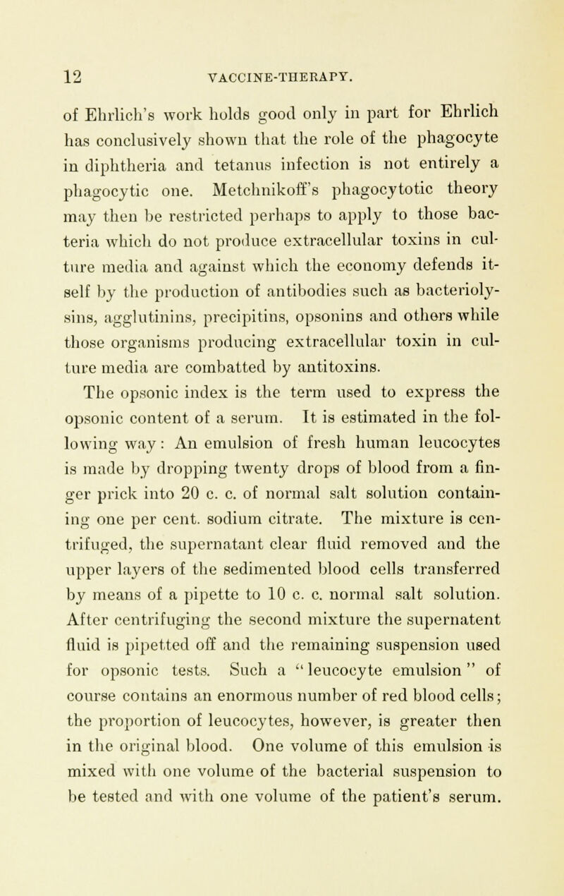 of Ehrlich's work holds good only in part for Ehrlich has conclusively shown that the role of the phagocyte in diphtheria and tetanus infection is not entirely a phagocytic one. Metchnikoffs phagocytotic theory may then be restricted perhaps to apply to those bac- teria which do not produce extracellular toxins in cul- ture media and against which the economy defends it- self by the production of antibodies such as bacterioly- sins, agglutinins, precipitins, opsonins and others while those organisms producing extracellular toxin in cul- ture media are combatted by antitoxins. The opsonic index is the term used to express the opsonic content of a serum. It is estimated in the fol- lowing way: An emulsion of fresh human leucocytes is made by dropping twenty drops of blood from a fin- ger prick into 20 c. c. of normal salt solution contain- ing one per cent, sodium citrate. The mixture is cen- trifuged, the supernatant clear fluid removed and the upper layers of the sedimented blood cells transferred by means of a pipette to 10 c. c. normal salt solution. After centrifuging the second mixture the supernatent fluid is pipetted off and the remaining suspension used for opsonic tests. Such a  leucocyte emulsion  of course contains an enormous number of red blood cells; the proportion of leucocytes, however, is greater then in the original blood. One volume of this emulsion is mixed with one volume of the bacterial suspension to be tested and with one volume of the patient's serum.