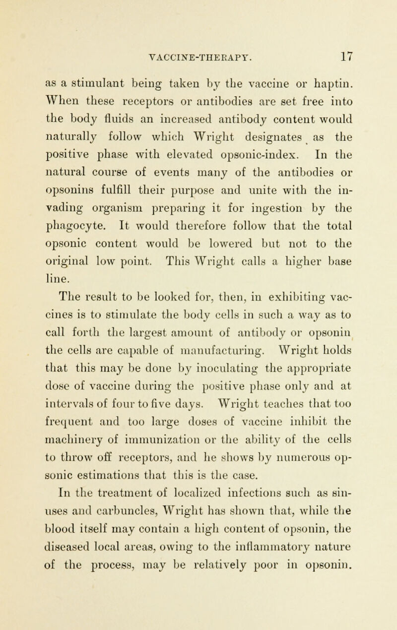 as a stimulant being taken by the vaccine or hap tin. When these receptors or antibodies are set free into the body fluids an increased antibody content would naturally follow which Wright designates as the positive phase with elevated opsonic-index. In the natural course of events many of the antibodies or opsonins fulfill their purpose and unite with the in- vading organism preparing it for ingestion by the phagocyte. It would therefore follow that the total opsonic content would be lowered but not to the original low point. This Wright calls a higher base line. The result to be looked for, then, in exhibiting vac- cines is to stimulate the body cells in such a way as to call forth the largest amount of antibody or opsonin the cells are capable of manufacturing. Wright holds that this may be done by inoculating the appropriate dose of vaccine during the positive phase only and at intervals of four to five days. Wright teaches that too frequent and too large doses of vaccine inhibit the machinery of immunization or the ability of the cells to throw off receptors, and he shows by numerous op- sonic estimations that this is the case. In the treatment of localized infections such as sin- uses and carbuncles, Wright has shown that, while the blood itself may contain a high content of opsonin, the diseased local areas, owing to the inflammatory nature of the process, may be relatively poor in opsonin.