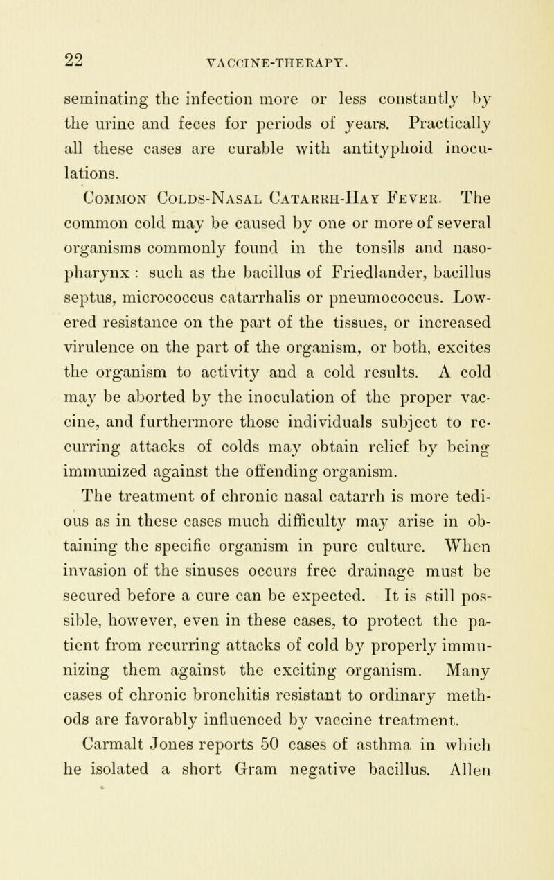 geminating the infection more or less constantly by the urine and feces for periods of years. Practically all these cases are curable with antityphoid inocu- lations. Common Colds-Nasal Catarrh-Hay Fever. The common cold may be caused by one or more of several organisms commonly found in the tonsils and naso- pharynx : such as the bacillus of Friedlander, bacillus septus, micrococcus catarrhalis or pneumococcus. Low- ered resistance on the part of the tissues, or increased virulence on the part of the organism, or both, excites the organism to activity and a cold results. A cold may be aborted by the inoculation of the proper vac- cine, and furthermore those individuals subject to re- curring attacks of colds may obtain relief by being immunized against the offending; organism. O Do The treatment of chronic nasal catarrh is more tedi- ous as in these cases much difficulty may arise in ob- taining the specific organism in pure culture. When invasion of the sinuses occurs free drainage must be secured before a cure can be expected. It is still pos- sible, however, even in these cases, to protect the pa- tient from recurring attacks of cold by properly immu- nizing them against the exciting organism. Many cases of chronic bronchitis resistant to ordinary meth- ods are favorably influenced by vaccine treatment. Carmalt Jones reports 50 cases of asthma in which he isolated a short Gram negative bacillus. Allen