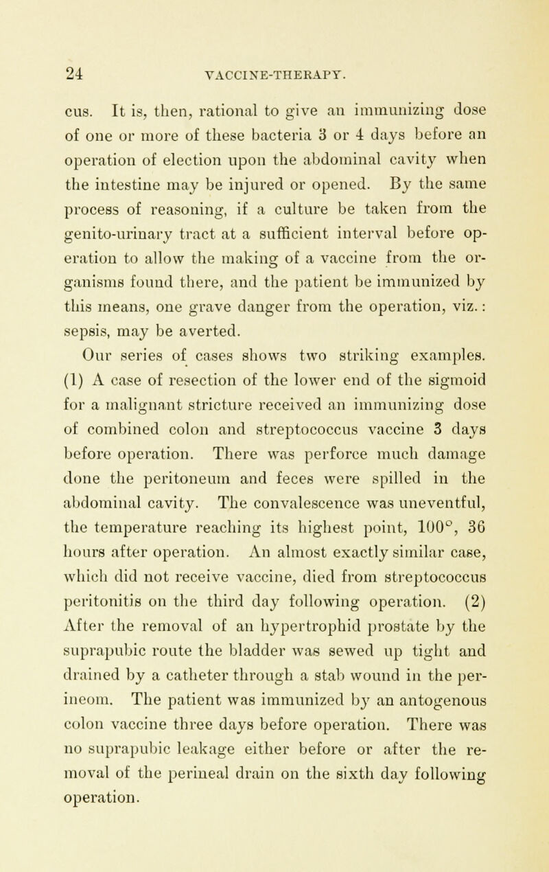 cus. It is, then, rational to give an immunizing dose of one or more of these bacteria 3 or 4 days before an operation of election upon the abdominal cavity when the intestine may be injured or opened. By the same process of reasoning, if a culture be taken from the genito-urinary tract at a sufficient interval before op- eration to allow the making of a vaccine from the or- ganisms found there, and the patient be immunized by this means, one grave danger from the operation, viz.: sepsis, may be averted. Our series of cases shows two striking examples. (1) A case of resection of the lower end of the sigmoid for a malignant stricture received an immunizing dose of combined colon and streptococcus vaccine 3 days before operation. There was perforce much damage done the peritoneum and feces were spilled in the abdominal cavity. The convalescence was uneventful, the temperature reaching its highest point, 100°, 36 hours after operation. An almost exactly similar case, which did not receive vaccine, died from streptococcus peritonitis on the third day following operation. (2) After the removal of an hypertrophid prostate by the suprapubic route the bladder was sewed up tight and drained by a catheter through a stab wound in the per- ineom. The patient was immunized by an antogenous colon vaccine three days before operation. There was no suprapubic leakage either before or after the re- moval of the perineal drain on the sixth day following operation.