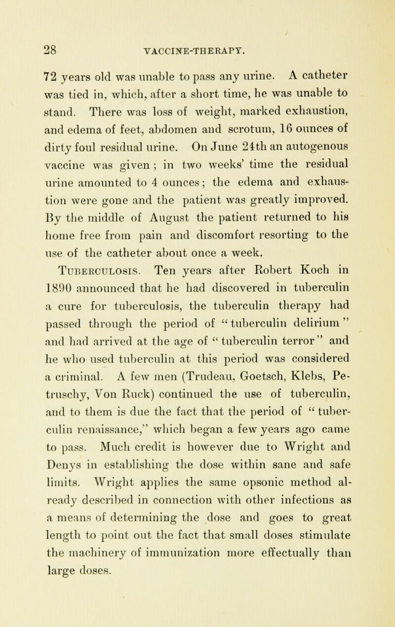 72 years old was unable to pass any urine. A catheter was tied in, which, after a short time, he was unable to stand. There was loss of weight, marked exhaustion, and edema of feet, abdomen and scrotum, 16 ounces of dirty foul residual urine. On June 24th an autogenous vaccine was given ; in two weeks' time the residual urine amounted to 4 ounces; the edema and exhaus- tion were gone and the patient was greatly improved. By the middle of August the patient returned to his home free from pain and discomfort resorting to the use of the catheter about once a week. Tuberculosis. Ten years after Robert Koch in 1890 announced that he had discovered in tuberculin a cure for tuberculosis, the tuberculin therapy had passed through the period of  tuberculin delirium  and had arrived at the age of  tuberculin terror and he who used tuberculin at this period was considered a criminal. A few men (Trudeau, Goetsch, Klebs, Pe- truschy, Von Ruck) continued the use of tuberculin, and to them is due the fact that the period of  tuber- culin renaissance, which began a few years ago came to pass. Much credit is however due to Wright and Denys in establishing the dose within sane and safe limits. Wright applies the same opsonic method al- ready described in connection with other infections as a means of determining the dose and goes to great length to point out the fact that small doses stimulate the machinery of immunization more effectually than large doses.