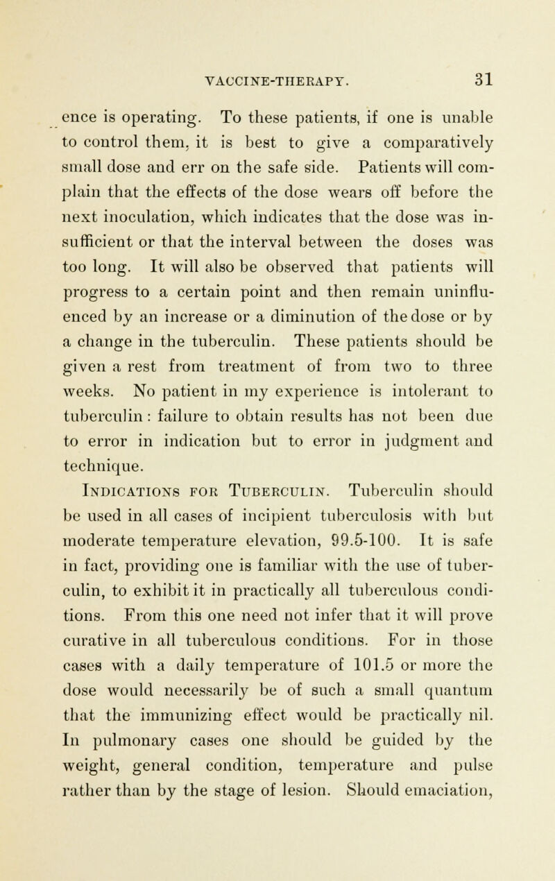 ence is operating. To these patients, if one is unable to control them, it is best to give a comparatively small dose and err on the safe side. Patients will com- plain that the effects of the dose wears off before the next inoculation, which indicates that the dose was in- sufficient or that the interval between the doses was too long. It will also be observed that patients will progress to a certain point and then remain uninflu- enced by an increase or a diminution of the dose or by a change in the tuberculin. These patients should be given a rest from treatment of from two to three weeks. No patient in my experience is intolerant to tuberculin: failure to obtain results has not been due to error in indication but to error in judgment and technique. Indications for Tuberculin. Tuberculin should be used in all cases of incipient tuberculosis with but moderate temperature elevation, 99.5-100. It is safe in fact, providing one is familiar with the use of tuber- culin, to exhibit it in practically all tuberculous condi- tions. From this one need not infer that it will prove curative in all tuberculous conditions. For in those cases with a daily temperature of 101.5 or more the dose would necessarily be of such a small quantum that the immunizing effect would be practically nil. In pulmonary cases one should be guided by the weight, general condition, temperature and pulse rather than by the stage of lesion. Should emaciation,