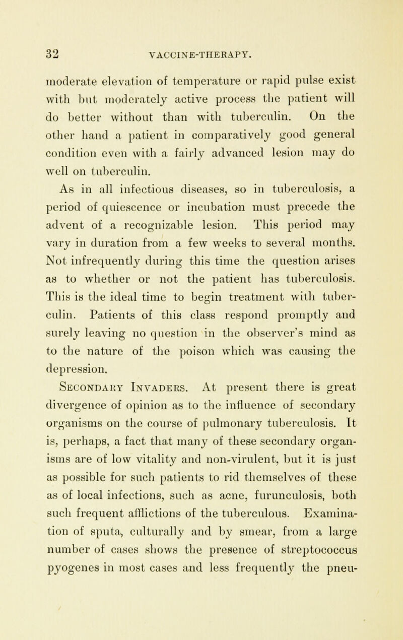 moderate elevation of temperature or rapid pulse exist with but moderately active process the patient will do better without than with tuberculin. On the other hand a patient in comparatively good general condition even with a fairly advanced lesion may do well on tuberculin. As in all infectious diseases, so in tuberculosis, a period of quiescence or incubation must precede the advent of a recognizable lesion. This period may vary in duration from a few weeks to several months. Not infrequently during this time the question arises as to whether or not the patient has tuberculosis. This is the ideal time to begin treatment with tuber- culin. Patients of this class respond promptly and surely leaving no question in the observer's mind as to the nature of the poison which was causing the depression. Secondary Invaders. At present there is great divergence of opinion as to the influence of secondary organisms on the course of pulmonary tuberculosis. It is, perhaps, a fact that many of these secondary organ- isms are of low vitality and non-virulent, but it is just as possible for such patients to rid themselves of these as of local infections, such as acne, furunculosis, both such frequent afflictions of the tuberculous. Examina- tion of sputa, culturally and by smear, from a large number of cases shows the presence of streptococcus pyogenes in most cases and less frequently the pneu-