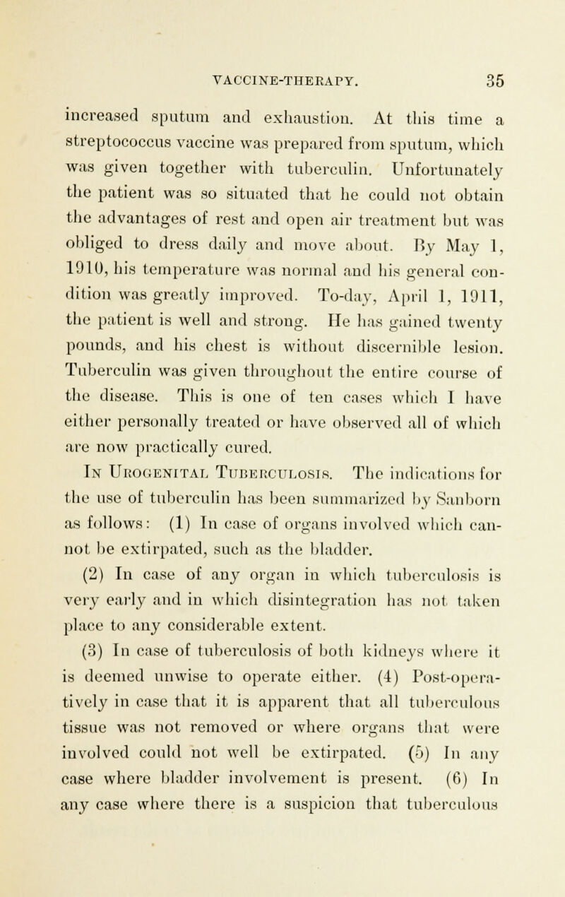 increased sputum and exhaustion. At this time a streptococcus vaccine was prepared from sputum, which was given together with tuberculin. Unfortunately the patient was so situated that he could not obtain the advantages of rest and open air treatment but was obliged to dress daily and move about. By May 1, 1910, his temperature was normal and his general con- dition was greatly improved. To-day, April 1, 1911, the patient is well and strong. He has gained twenty pounds, and his chest is without discernible lesion. Tuberculin was given throughout the entire course of the disease. Tins is one of ten cases which I have either personally treated or have observed all of which are now practically cured. In Urogenital Tuberculosis. The indications for the use of tuberculin has been summarized by Sanborn as follows: (1) In case of organs involved which can- not be extirpated, such as the bladder. (2) In case of any organ in which tuberculosis is very early and in which disintegration has not taken place to any considerable extent. (3) In case of tuberculosis of both kidneys where it is deemed unwise to operate either. (4) Post-opera- tively in case that it is apparent that all tuberculous tissue was not removed or where organs that were involved could not well be extirpated. (5) In any case where bladder involvement is present. (6) In any case where there is a suspicion that tuberculous