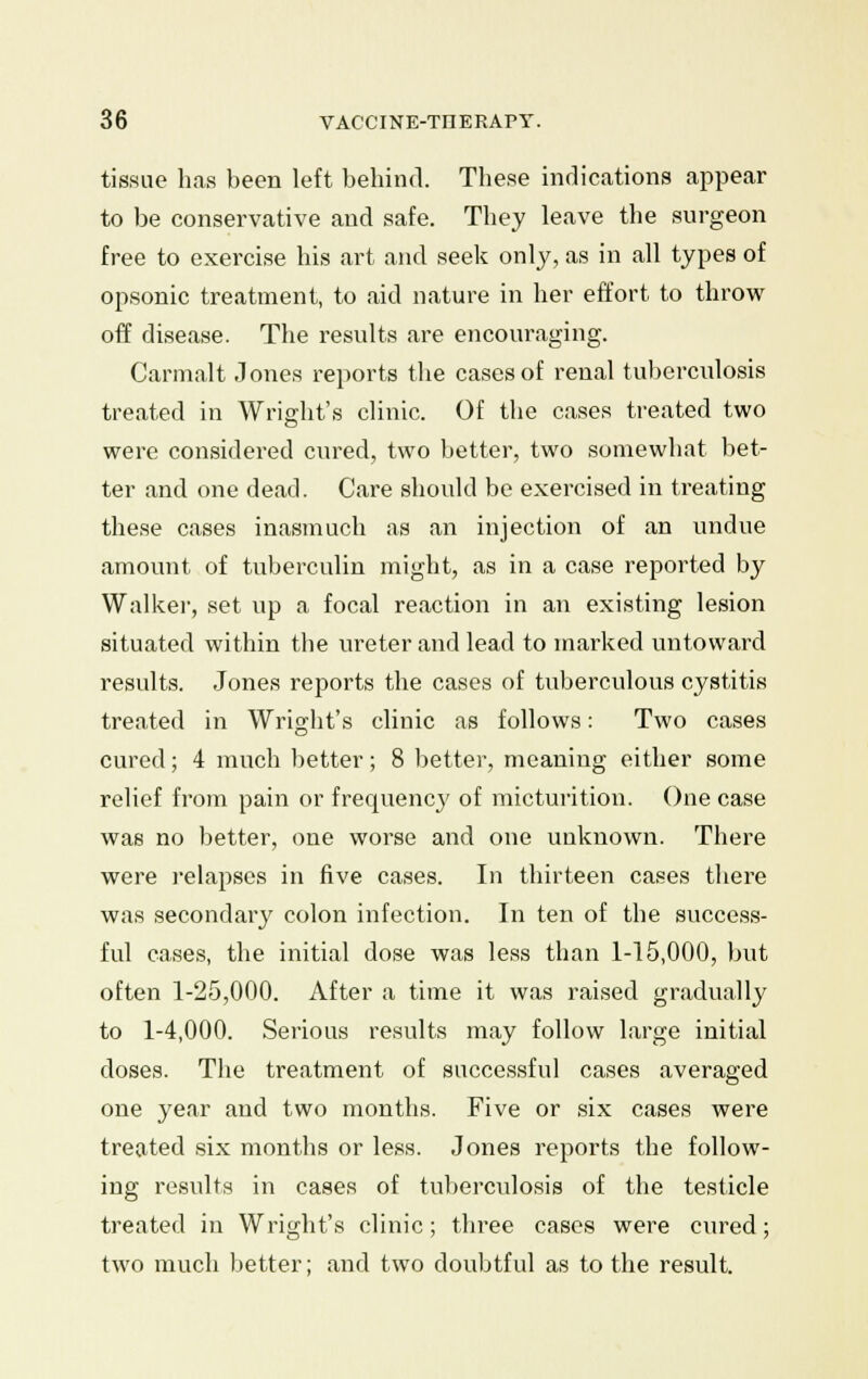 tissue has been left behind. These indications appear to be conservative and safe. They leave the surgeon free to exercise his art and seek only, as in all types of opsonic treatment, to aid nature in her effort to throw off disease. The results are encouraging. Carmalt Jones reports the cases of renal tuberculosis treated in Wright's clinic. Of the cases treated two were considered cured, two better, two somewhat bet- ter and one dead. Care should be exercised in treating these cases inasmuch as an injection of an undue amount of tuberculin might, as in a case reported by Walker, set up a focal reaction in an existing lesion situated within the ureter and lead to marked untoward results. Jones reports the cases of tuberculous cystitis treated in Wright's clinic as follows: Two cases cured; 4 much better; 8 better, meaning either some relief from pain or frequenc}' of micturition. One case was no better, one worse and one unknown. There were relapses in five cases. In thirteen cases there was secondary colon infection. In ten of the success- ful cases, the initial dose was less than 1-15,000, but often 1-25,000. After a time it was raised gradually to 1-4,000. Serious results may follow large initial doses. The treatment of successful cases averaged one year and two months. Five or six cases were treated six months or less. Jones reports the follow- ing results in cases of tuberculosis of the testicle treated in Wright's clinic; three cases were cured; two much better; and two doubtful as to the result.