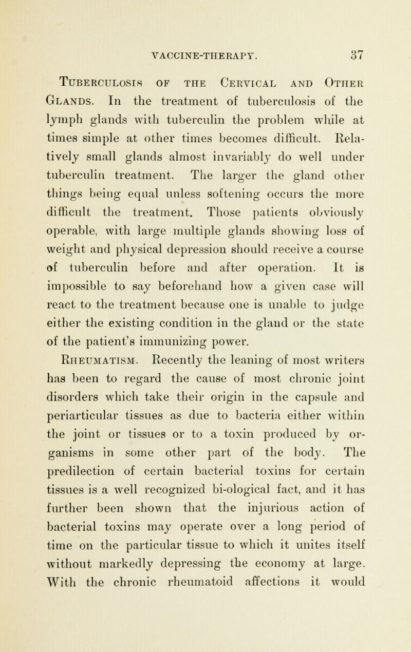 Tuberculosis of the Cervical and Other Glands. In the treatment of tuberculosis of the lymph glands with tuberculin the problem wlule at times simple at other times becomes difficult. Rela- tively small glands almost invariably do well under tuberculin treatment. The larger the gland other things being equal unless softening occurs the more difficult the treatment. Those patients obviously operable, with large multiple glands showing loss of weight and physical depression should receive a course of tuberculin before and after operation. It is impossible to say beforehand how a given case will react to the treatment because one is unable to judge either the existing condition in the gland or the state of the patient's immunizing power. Rheumatism. Recently the leaning of most writers has been to regard the cause of most chronic joint disorders which take their origin in the capsule and periarticular tissues as due to bacteria either within the joint or tissues or to a toxin produced by or- ganisms in some other part of the bodj\ The predilection of certain bacterial toxins for certain tissues is a well recognized bi-ological fact, and it has further been shown that the injurious action of bacterial toxins may operate over a long period of time on the particular tissue to which it unites itself without markedly depressing the economy at large. With the chronic rheumatoid affections it would