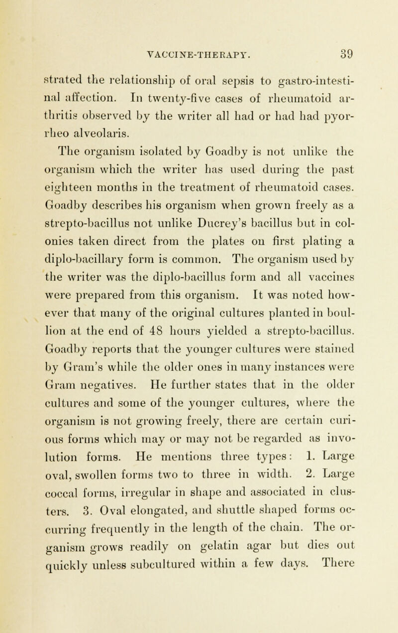 strated the relationship of oral sepsis to gastrointesti- nal affection. In twenty-five cases of rheumatoid ar- thritis observed by the writer all had or had had pyor- rheo alveolaris. The organism isolated by Goadby is not unlike the organism which the writer lias used during the past eighteen months in the treatment of rheumatoid cases. Goadby describes his organism when grown freely as a strepto-bacillus not unlike Ducrey's bacillus but in col- onies taken direct from the plates on first plating a diplo-bacillary form is common. The organism used by the writer was the diplo-bacillus form and all vaccines were prepared from this organism. It was noted how- ever that many of the original cultures planted in boul- lion at the end of 48 hours yielded a strepto-bacillus. Goadby reports that the younger cultures were stained by Gram's while the older ones in many instances were Gram negatives. He further states that in the older cultures and some of the younger cultures, where the organism is not growing freely, there are certain curi- ous forms which may or may not be regarded as invo- lution forms. He mentions three types: 1. Large oval, swollen forms two to three in width. 2. Large coccal forms, irregular in shape and associated in clus- ters. 3. Oval elongated, and shuttle shaped forms oc- curring frequently in the length of the chain. The or- ganism grows readily on gelatin agar but dies out quickly unless subcultured within a few days. There