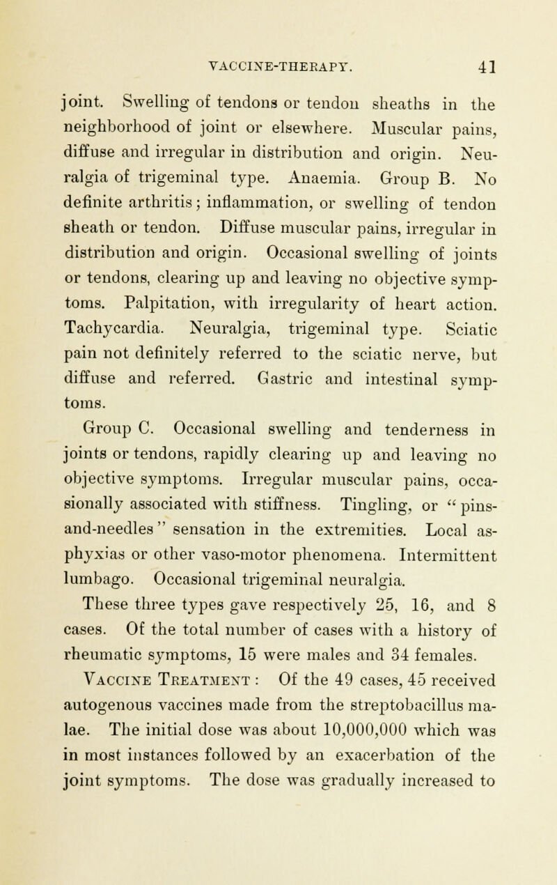 joint. Swelling of tendons or tendon sheaths in the neighborhood of joint or elsewhere. Muscular pains, diffuse and irregular in distribution and origin. Neu- ralgia of trigeminal type. Anaemia. Group B. No definite arthritis; inflammation, or swelling of tendon sheath or tendon. Diffuse muscular pains, irregular in distribution and origin. Occasional swelling of joints or tendons, clearing up and leaving no objective symp- toms. Palpitation, with irregularity of heart action. Tachycardia. Neuralgia, trigeminal type. Sciatic pain not definitely referred to the sciatic nerve, but diffuse and referred. Gastric and intestinal symp- toms. Group C. Occasional swelling and tenderness in joints or tendons, rapidly clearing up and leaving no objective symptoms. Irregular muscular pains, occa- sionally associated with stiffness. Tingling, or  pins- and-needles sensation in the extremities. Local as- phyxias or other vaso-motor phenomena. Intermittent lumbago. Occasional trigeminal neuralgia. These three types gave respectively 25, 16, and 8 cases. Of the total number of cases with a history of rheumatic symptoms, 15 were males and 34 females. Vaccine Treatment : Of the 49 cases, 45 received autogenous vaccines made from the streptobacillus ma- ke. The initial dose was about 10,000,000 which was in most instances followed by an exacerbation of the joint symptoms. The dose was gradually increased to