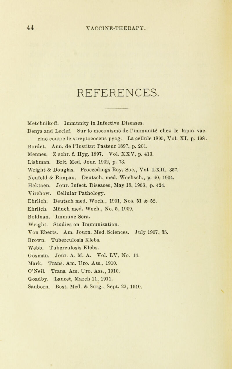 REFERENCES. Metchnikoff. Immunity in Infective Diseases. Denys and Leclef. Sur le meconisme de l'immunite' chez le lapin vac- cine coutre le streptococcus pyog. La cellule 1895, Vol. XI, p. 198. Bordet. Ann. de ITnstitut Pasteur 1897, p. 201. Mennes. Z schr. f. Hyg. 1897. Vol. XXV, p. 413. Lishman. Brit. Med, Jour. 1902, p. 73. Wright & Douglas. Proceedings Roy. Soc, Vol. LXII, 357. Neufeld & Rimpau. Deutsch, med. Wochsch., p. 40, 1904. Hektoen. Jour. Infect. Diseases, May 18, 1900, p. 434. Virchow. Cellular Pathology. Ehrlich. Deutsch med. Woch., 1901, Nos. 51 & 52. Ehrlich. Munch med. Woch., No. 5, 1909. Boldnan. Immune Sera. Wright. Studies on Immunization. Von Eberts. Am. Journ. Med. Sciences. July 1907, 35. Brown. Tuberculosis Klebs. Webb. Tuberculosis Klebs. Gosman. Jour. A. M. A. Vol. LV, No. 14. Mark. Trans. Am. Uro. Ass., 1910. O'Neil. Trans. Am. Uro. Ass., 1910. Goadby. Lancet, March 11, 1911. Sanborn. Bost. Med. & Surg., Sept. 22, 1910.