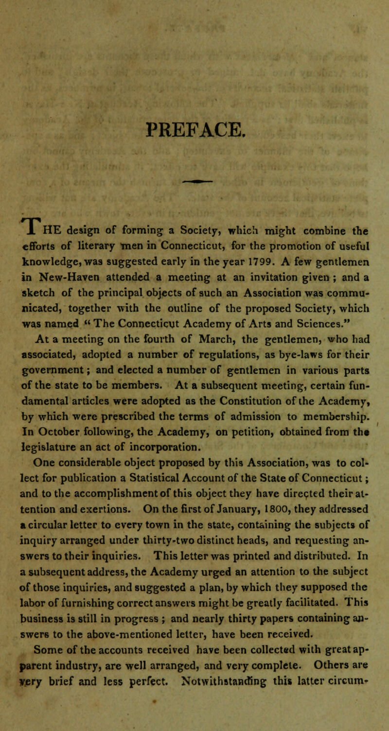 PREFACE. A HE design of forming a Society, which might combine the efforts of literary men in Connecticut, for the promotion of useful knowledge, was suggested early in the year 1799. A few gentlemen in New-Haven attended a meeting at an invitation given ; and a sketch of the principal objects of such an Association was commu- nicated, together with the outline of the proposed Society, which was named The Connecticut Academy of Arts and Sciences. At a meeting on the fourth of March, the gentlemen, who had associated, adopted a number of regulations, as bye-laws for their government; and elected a number of gentlemen in various parts of the state to be members. At a subsequent meeting, certain fun- damental articles were adopted as the Constitution of the Academy, by which were prescribed the terms of admission to membership. In October following, the Academy, on petition, obtained from th* legislature an act of incorporation. One considerable object proposed by this Association, was to col- lect for publication a Statistical Account of the State of Connecticut; and to the accomplishment of this object they have directed their at- tention and exertions. On the first of January, 1800, they addressed a circular letter to every town in the state, containing the subjects of inquiry arranged under thirty-two distinct heads, and requesting an- swers to their inquiries. This letter was printed and distributed. In a subsequent address, the Academy urged an attention to the subject of those inquiries, and suggested a plan, by which they supposed the labor of furnishing correct answers might be greatly facilitated. This business is still in progress ; and nearly thirty papers containing an- swers to the above-mentioned letter, have been received. Some of the accounts received have been collected with great ap- parent industry, are well arranged, and very complete. Others are very brief and less perfect. Notwithstanding this latter circum-