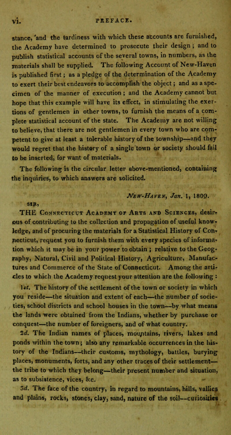 stance, 'and the tardiness with which these accounts are furnished, the Academy have determined to prosecute their design ; and to publish statistical accounts of the several towns, in numbers, as the materials shall be supplied. The following Account of New-Haven is published first; as a pledge of the determination of the Academy to exert their best endeavors to accomplish the object; and as a spe- cimen of the manner of execution ; and the Academy cannot but hope that this example will have its effect, in stimulating the exer- tions of gentlemen in other towns, to furnish the means of a com- plete statistical account of the state. The Academy are not willing to believe, that there are not gentlemen in every town who are com- petent to give at least a tolerable history of the township—and they would regret that the history of a single town or society should fail to be inserted, for want of materials. The following is the circular letter above-mentioned, containing the inquiries, to which answers are solicited. New-Haven., Jan. I, 1809. sir, THE Connecticut Academy of Arts and Sciences, desir- ous of contributing to the collection and propagation of useful know- ledge, and of procuring the materials for a Statistical History of Con- necticut, request you to furnish them with every species of informa- tion which it may be in your power to obtain ; relative to the Geog- raphy, Natural, Civil and Political History, Agriculture, Manufac- tures and Commerce of the State of Connecticut. Among the arti- cles to which the Academy request your attention are the following : 1*/. The history of the settlement of the town or society in which you reside—the situation and extent of each—the number of socie- ties, school districts and school houses in the town—by what means the lands were obtained from the Indians, whether by purchase or conquest—the number of foreigners, and of what country. 2d. The Indian names of places, mountains, rivers, lakes and ponds within the town; also any remarkable occurrences in the his- tory of the Indians—their customs, mythology, battles, burying places, monuments, forts, and any other traces of their settlement— the tribe to which they belong—their present number and situation, as to subsistence, vices, &c. - 3rf. The face of the country, in regard to mountains, hills, vallies and plains, rocks, stones, clay, sand, nature of the soil—curiosities